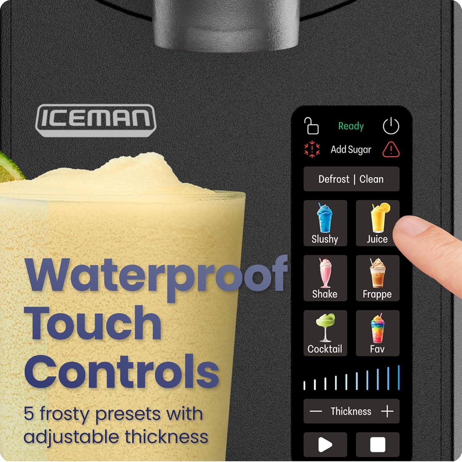 ICEMAN

Waterproof Touch Controls

5 frosty presets with adjustable thickness

Ready
Add Sugar
Defrost | Clean

Slushy
Juice
Shake
Frappé
Cocktail
Fav

Thickness