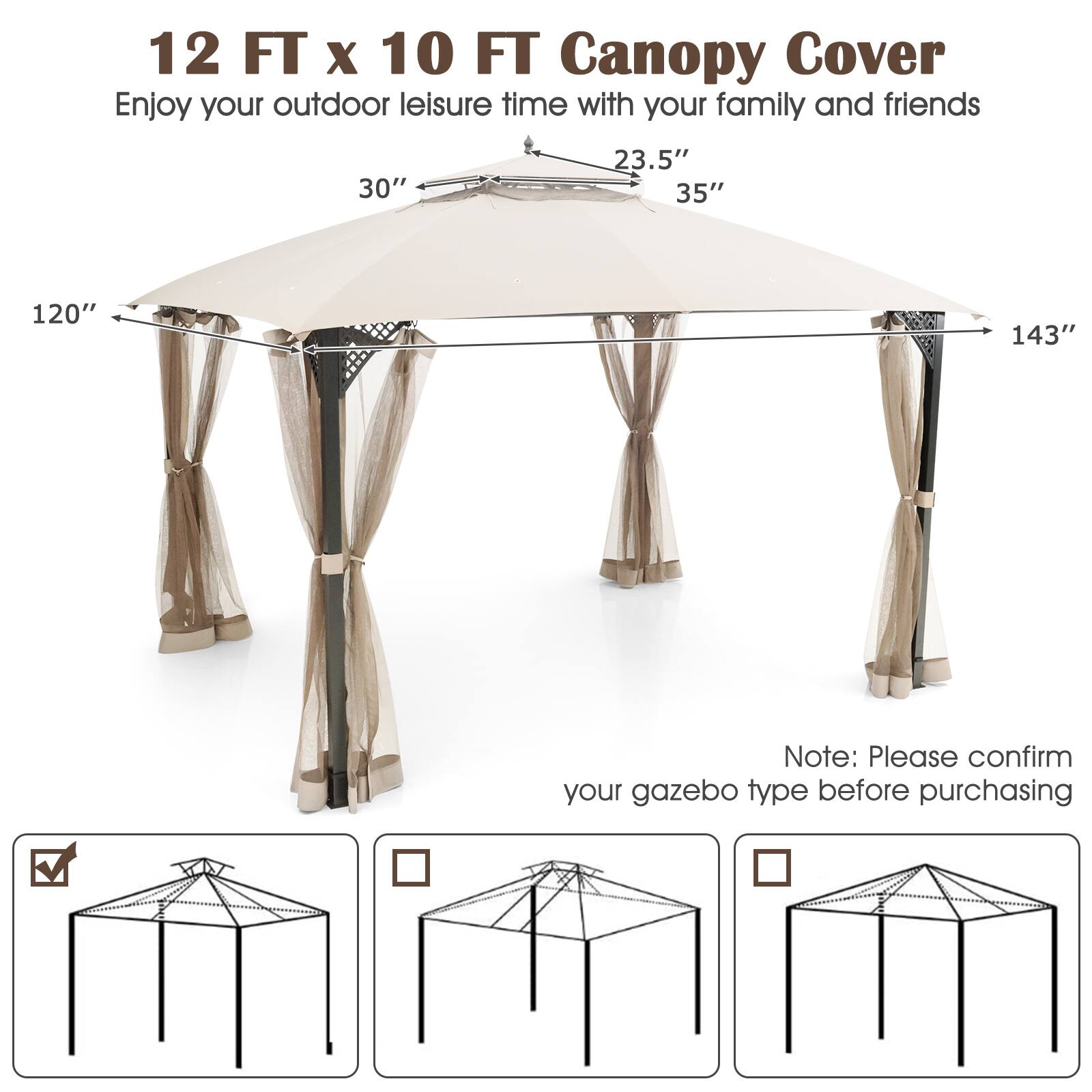 12 FT x 10 FT Canopy Cover  
Enjoy your outdoor leisure time with your family and friends  

30"  
23.5"  
35"  
120"  
143"  

Note: Please confirm your gazebo type before purchasing