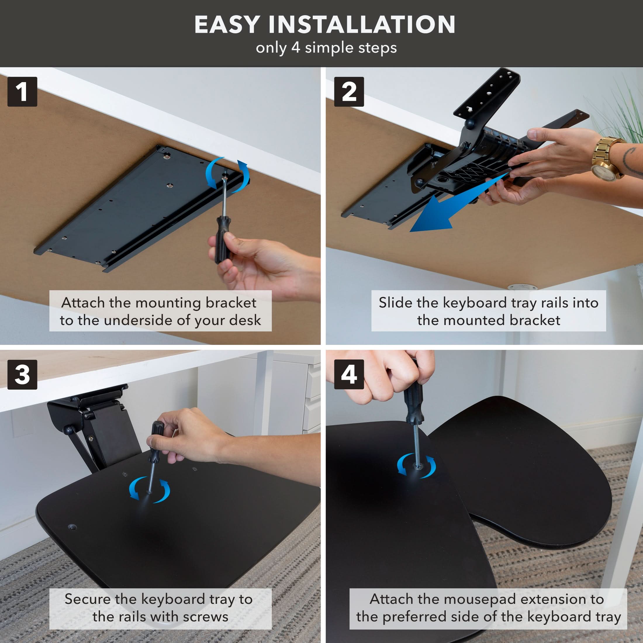 EASY INSTALLATION only 4 simple steps

1. Attach the mounting bracket to the underside of your desk
2. Slide the keyboard tray rails into the mounted bracket
3. Secure the keyboard tray to the rails with screws
4. Attach the mousepad extension to the preferred side of the keyboard tray