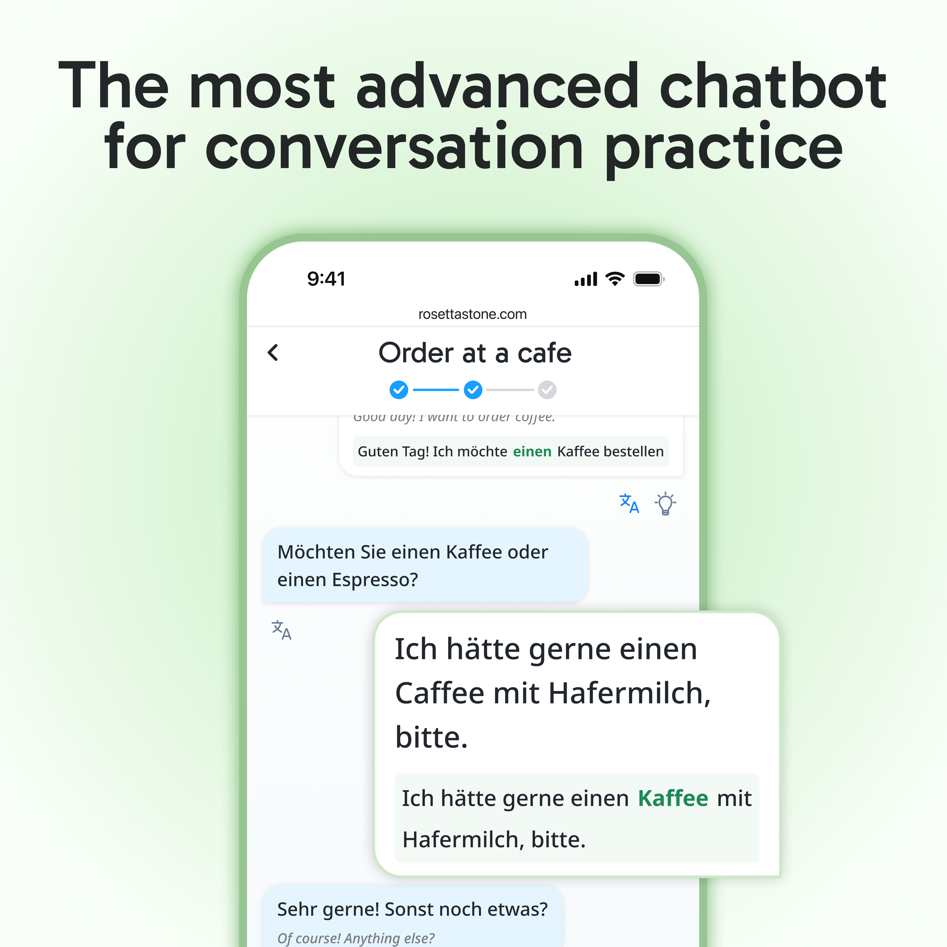 The most advanced chatbot for conversation practice

9:41 rosettastone.com

Order at a cafe

Guten Tag! Ich möchte einen Kaffee bestellen.

Möchten Sie einen Kaffee oder einen Espresso?

Ich hätte gerne einen Kaffee mit Hafermilch, bitte.

Ich hätte gerne einen Kaffee mit Hafermilch, bitte.

Sehr gerne! Sonst noch etwas?

Of course! Anything else?