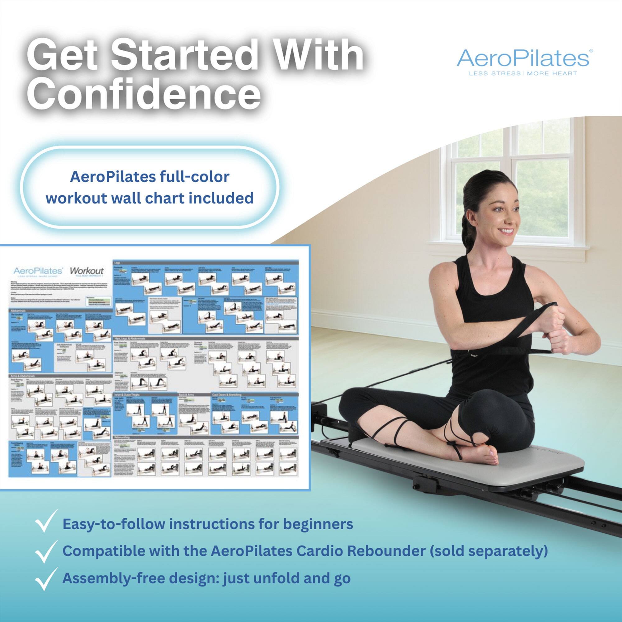 Get Started With Confidence  
AeroPilates LESS STRESS MORE HEART  
AeroPilates full-color workout wall chart included  
AeroPilates Workout Reee - - ~o  
Easy-to-follow instructions for beginners  
Compatible with the AeroPilates Cardio Rebounder (sold separately)  
Assembly-free design: just unfold and go