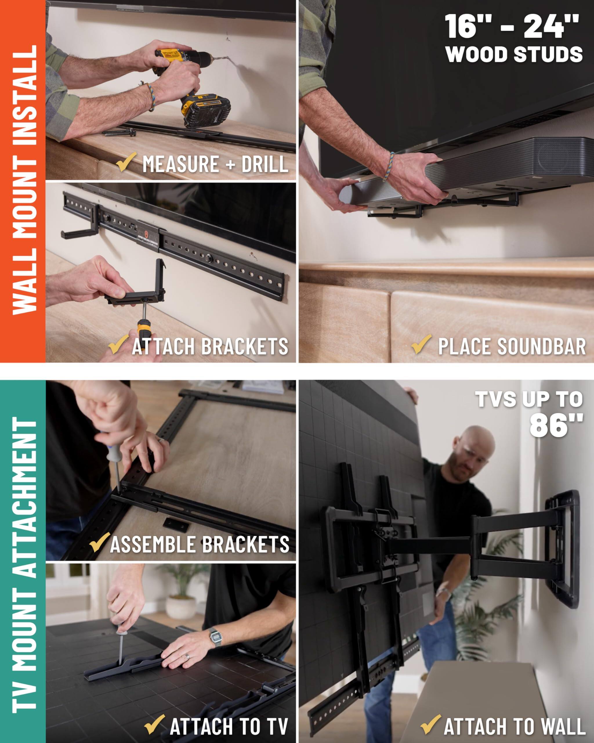 INSTALL
WALL
ATTACHMENT
MOUNT TV
MEASURE + DRILL
ATTACH BRACKETS
ASSEMBLE BRACKETS
ATTACH TO TV
16" - 24" WOOD STUDS
PLACE SOUNDBAR
TVS UP TO 86"
ATTACH TO WALL