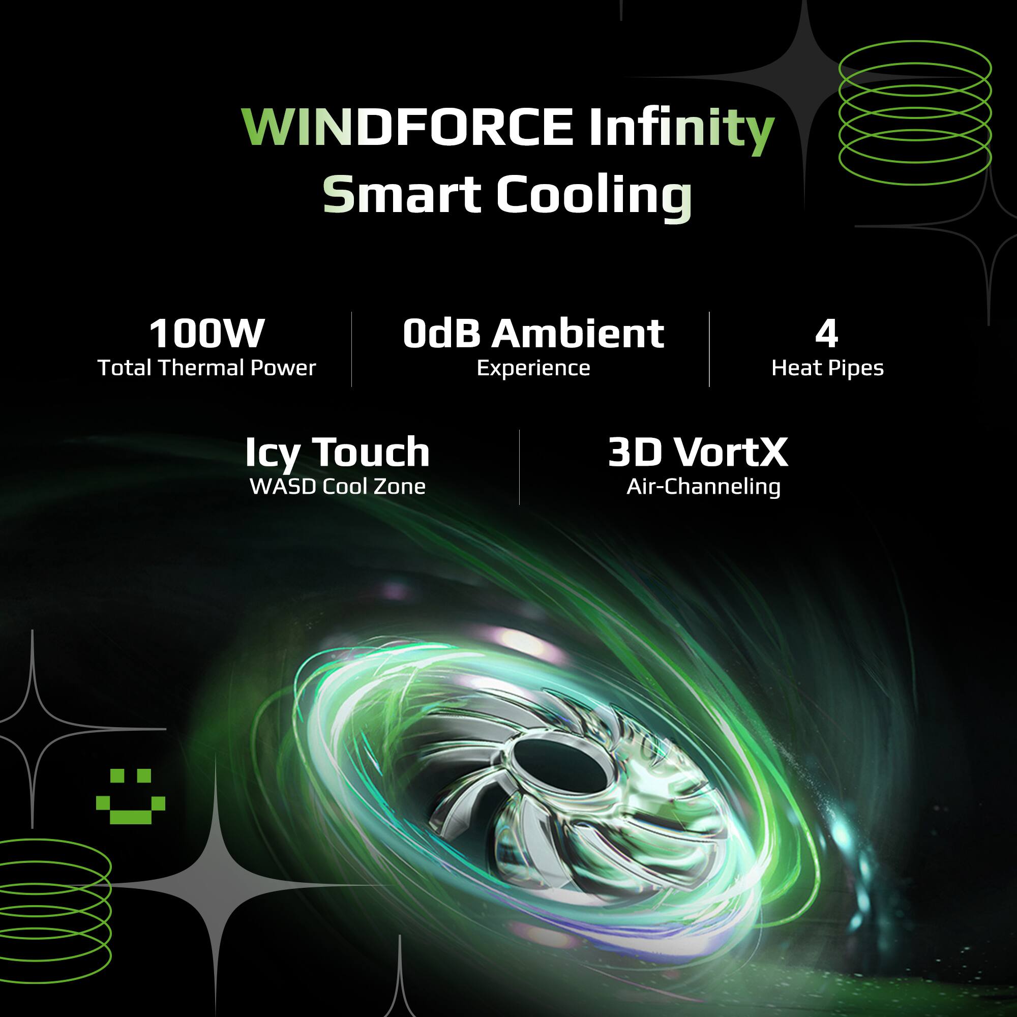 WINDFORCE Infinity Smart Cooling  
100W Total Thermal Power  
OdB Ambient Experience  
4 Heat Pipes  
Icy Touch WASD Cool Zone  
3D VortX Air-Channeling