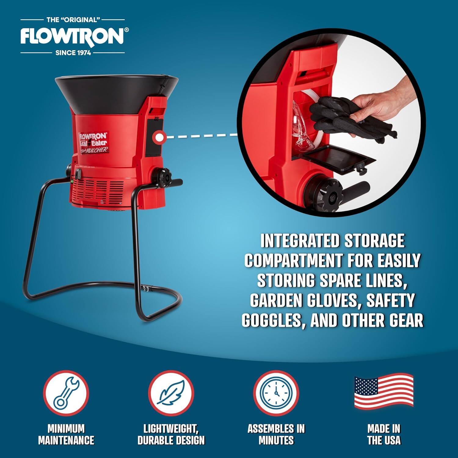 THE "ORIGINAL" FLOWTRON SINCE 1974

ROWTRON LEAF EATER

INTEGRATED STORAGE COMPARTMENT FOR EASILY STORING SPARE LINES, GARDEN GLOVES, SAFETY GOGGLES, AND OTHER GEAR

MINIMUM MAINTENANCE

LIGHTWEIGHT, DURABLE DESIGN

ASSEMBLES IN MINUTES

MADE IN THE USA