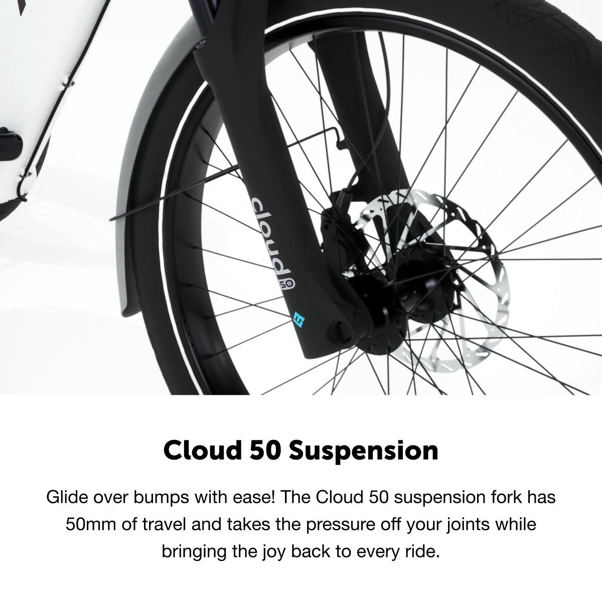 Cloud 50 Suspension

Glide over bumps with ease! The Cloud 50 suspension fork has 50mm of travel and takes the pressure off your joints while bringing the joy back to every ride.
