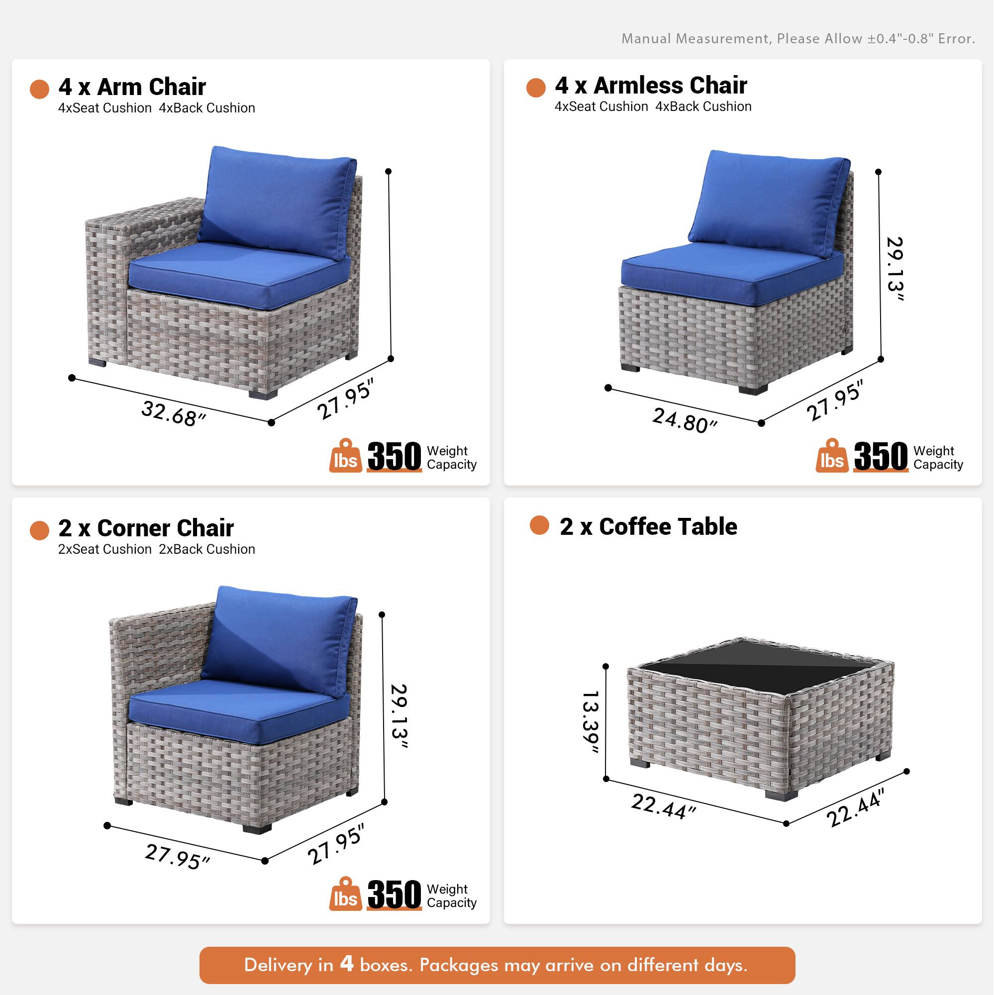 Manual Measurement, Please Allow 0.4"-0.8" Error.

4 x Arm Chair  
4xSeat Cushion  
4xBack Cushion  

4 x Armless Chair  
4xSeat Cushion  
4xBack Cushion  

29.13"  
32.68"  
27.95"  
27.95"  
24.80"  
27.95"  
27.95"  
22.44"  
22.44"  
13.39"  

2 X Corner Chair  
2xSeat Cushion  
2xBack Cushion  

2 x Coffee Table  

350 Weight lbs Capacity  

Delivery in 4 boxes. Packages may arrive on different days.