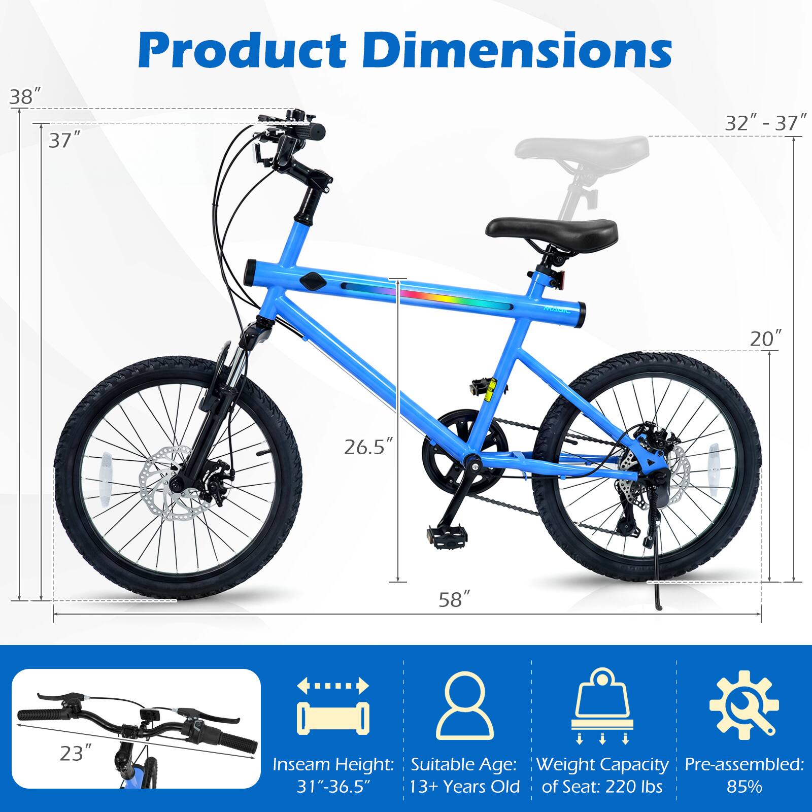 Product Dimensions:  
- Height: 38"  
- Width: 32" - 37"  
- Length: 58"  
- Wheel Diameter: 26.5"  
- Seat Height: 32" - 37"  
- Handlebar Height: 37"  
- Inseam Height: 31" - 36.5"  
- Seat to Ground: 20"  
- Pedal to Ground: 23"  

Suitable Age: 13+ Years Old  
Weight Capacity of Seat: 220 lbs  
Pre-assembled: 85%