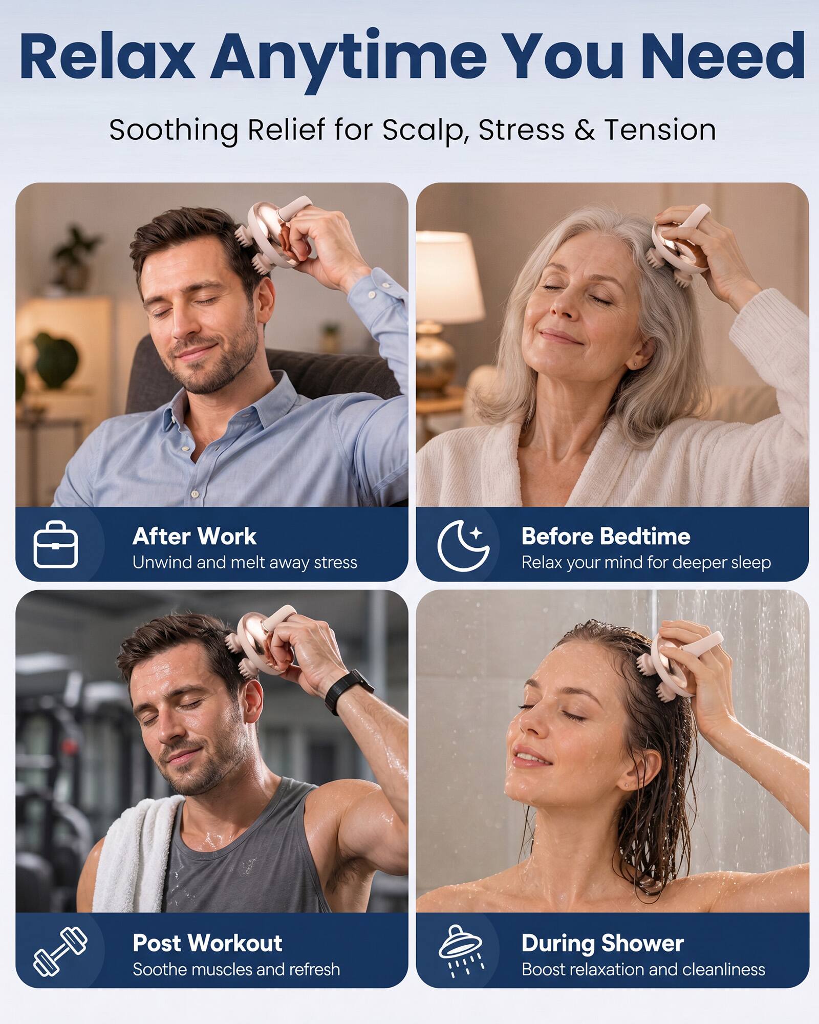 Relax Anytime You Need  
Soothing Relief for Scalp, Stress & Tension

After Work  
Unwind and melt away stress

Before Bedtime  
Relax your mind for deeper sleep

Post Workout  
Soothe muscles and refresh

During Shower  
Boost relaxation and cleanliness