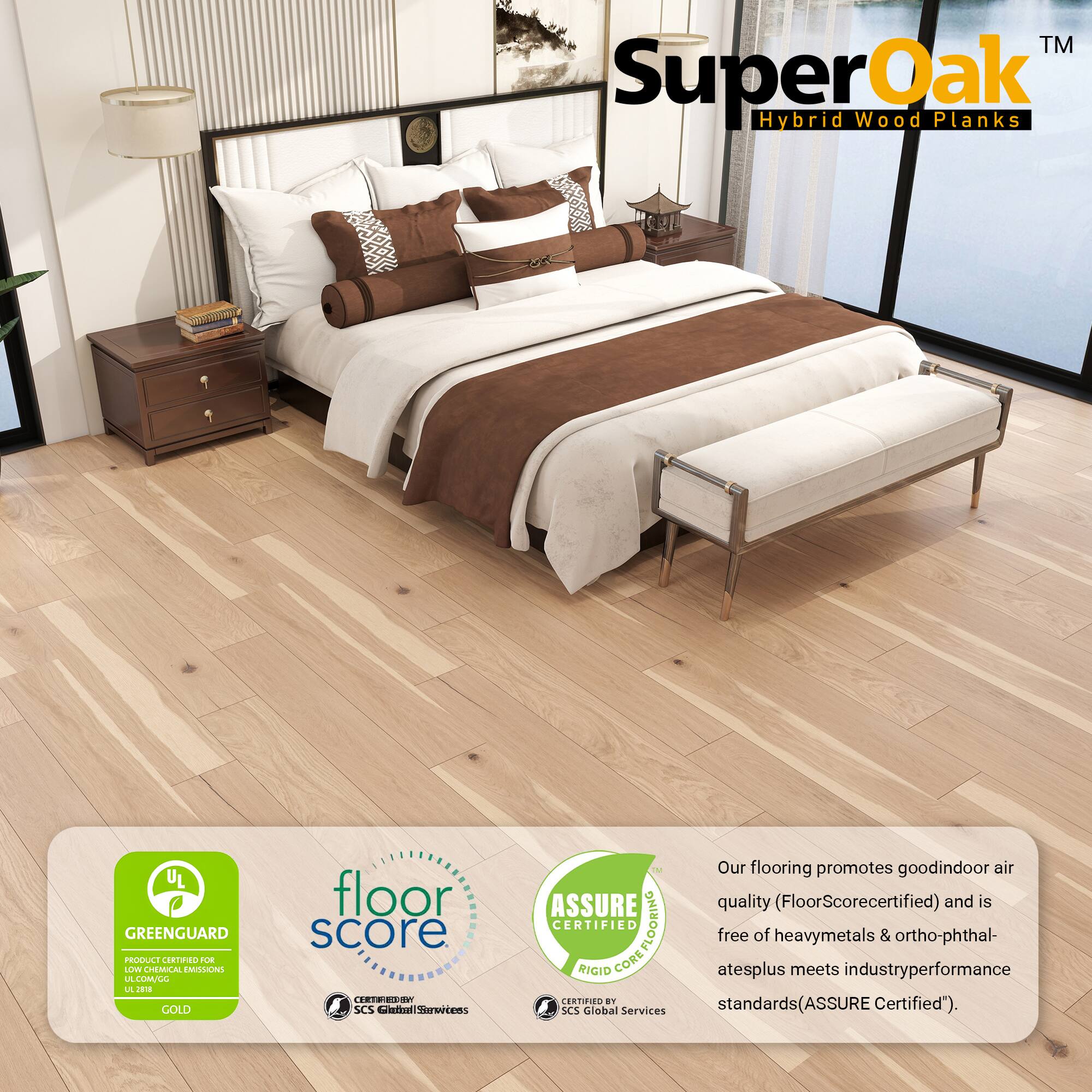 TM SuperOak Hybrid Wood Planks  
UL GREENGUARD PRODUCE R FLe LOWE CHEMUCAL EMLONS LA LMLL L J GOLD floor score TE80 SCS etial hlhrtens 5 ASSURE CERTIFIED COREFLOORING FLOORING RIGID CORE CERTIFIED an SCS Global Services  
Our flooring promotes good indoor air quality (FloorScore certified) and is free of heavy metals & ortho-phthalates plus meets industry performance standards (ASSURE Certified).