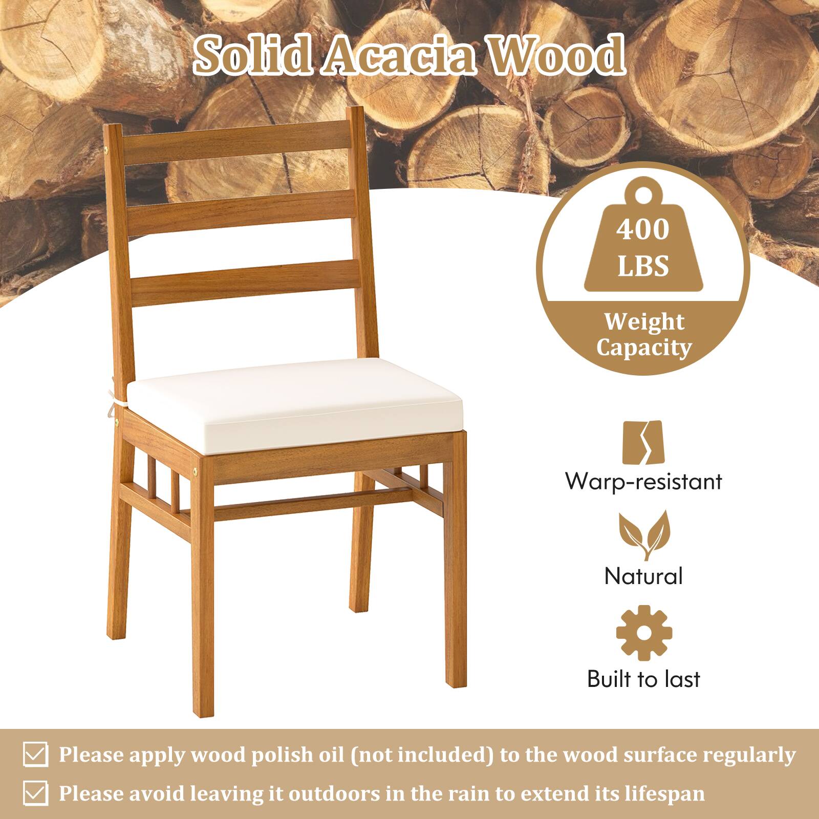 Solid Acacia Wood

- 400 LBS Weight Capacity
- Warp-resistant
- Natural
- Built to last

Please apply wood polish oil (not included) to the wood surface regularly
Please avoid leaving it outdoors in the rain to extend its lifespan