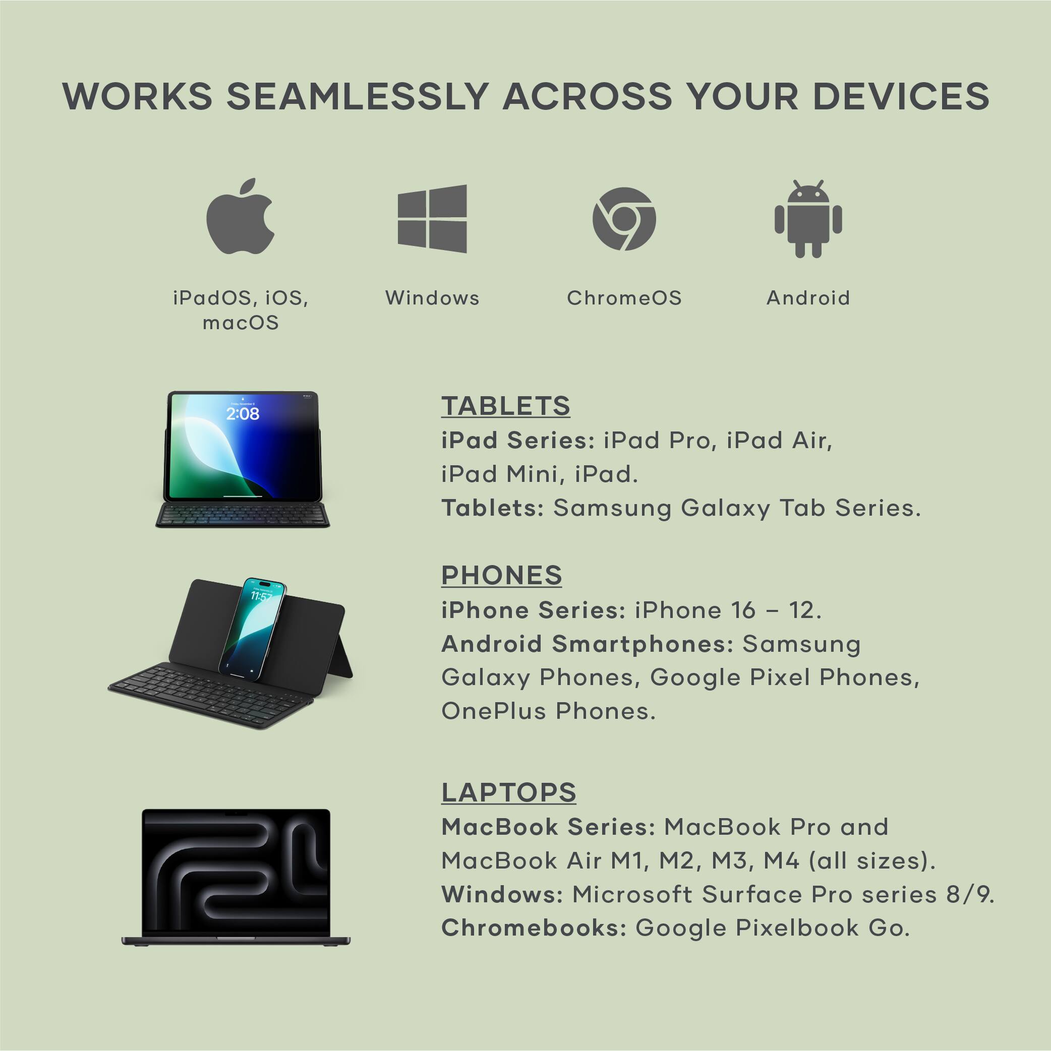 WORKS SEAMLESSLY ACROSS YOUR DEVICES

iPadOS, iOS, macOS

Windows

ChromeOS

Android

TABLETS
iPad Series: iPad Pro, iPad Air, iPad Mini, iPad.
Tablets: Samsung Galaxy Tab Series.

PHONES
iPhone Series: iPhone 16 - 12.
Android Smartphones: Samsung Galaxy Phones, Google Pixel Phones, OnePlus Phones.

LAPTOPS
MacBook Series: MacBook Pro and MacBook Air M1, M2, M3, M4 (all sizes).
Windows: Microsoft Surface Pro series 8/9.
Chromebooks: Google Pixelbook Go.