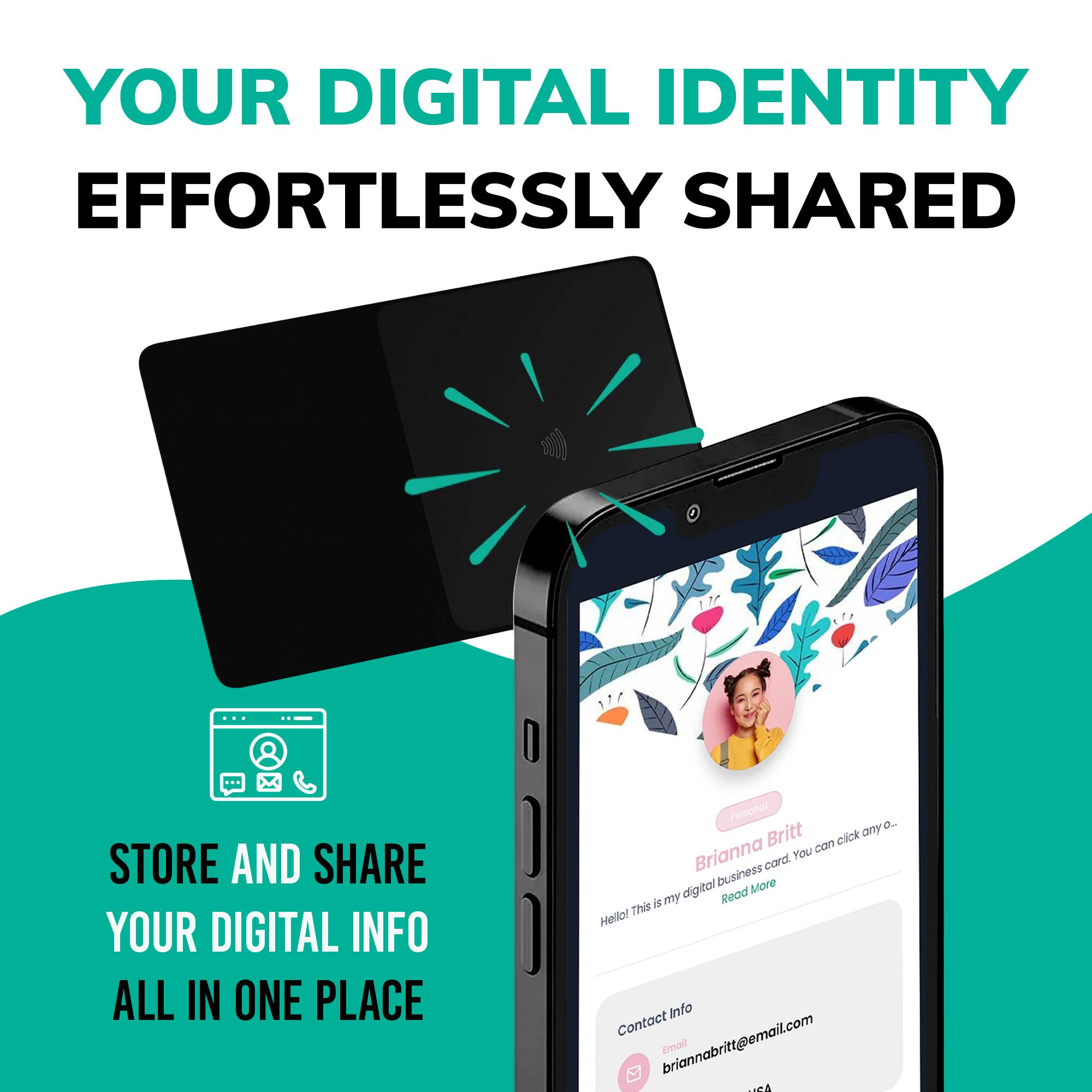 YOUR DIGITAL IDENTITY  
EFFORTLESSLY SHARED  

STORE AND SHARE  
YOUR DIGITAL INFO  
ALL IN ONE PLACE  

Personal  
Brianna Britt  
Hello! This is my digital business card. You can click any icon to...  
Read More  

Contact Info  
Email: briannabritt@email.com