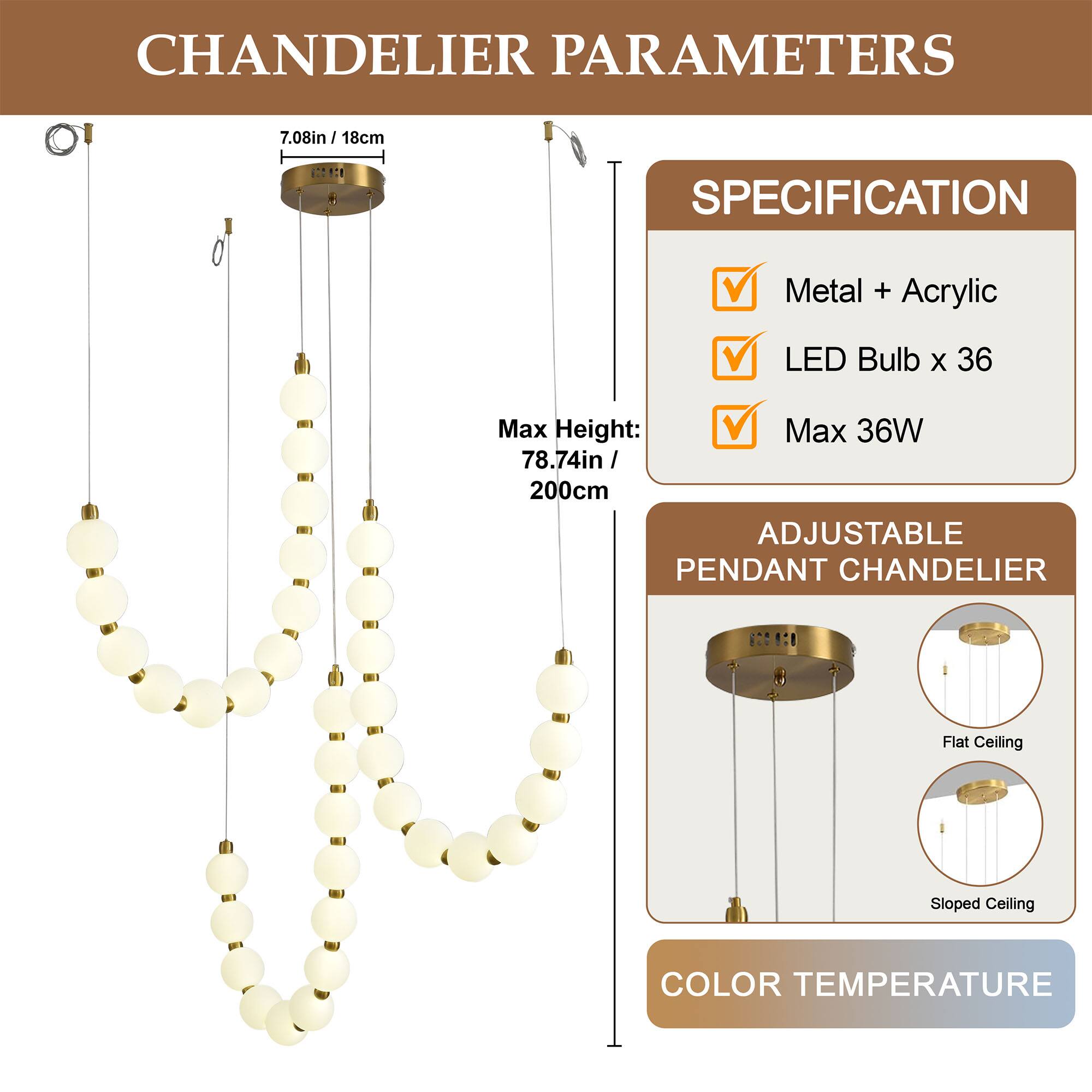 CHANDELIER PARAMETERS

7.08in / 18cm

SPECIFICATION
Metal + Acrylic
LED Bulb x 36
Max 36W

Max Height: 78.74in / 200cm

ADJUSTABLE PENDANT CHANDELIER
Flat Ceiling
Sloped Ceiling

COLOR TEMPERATURE