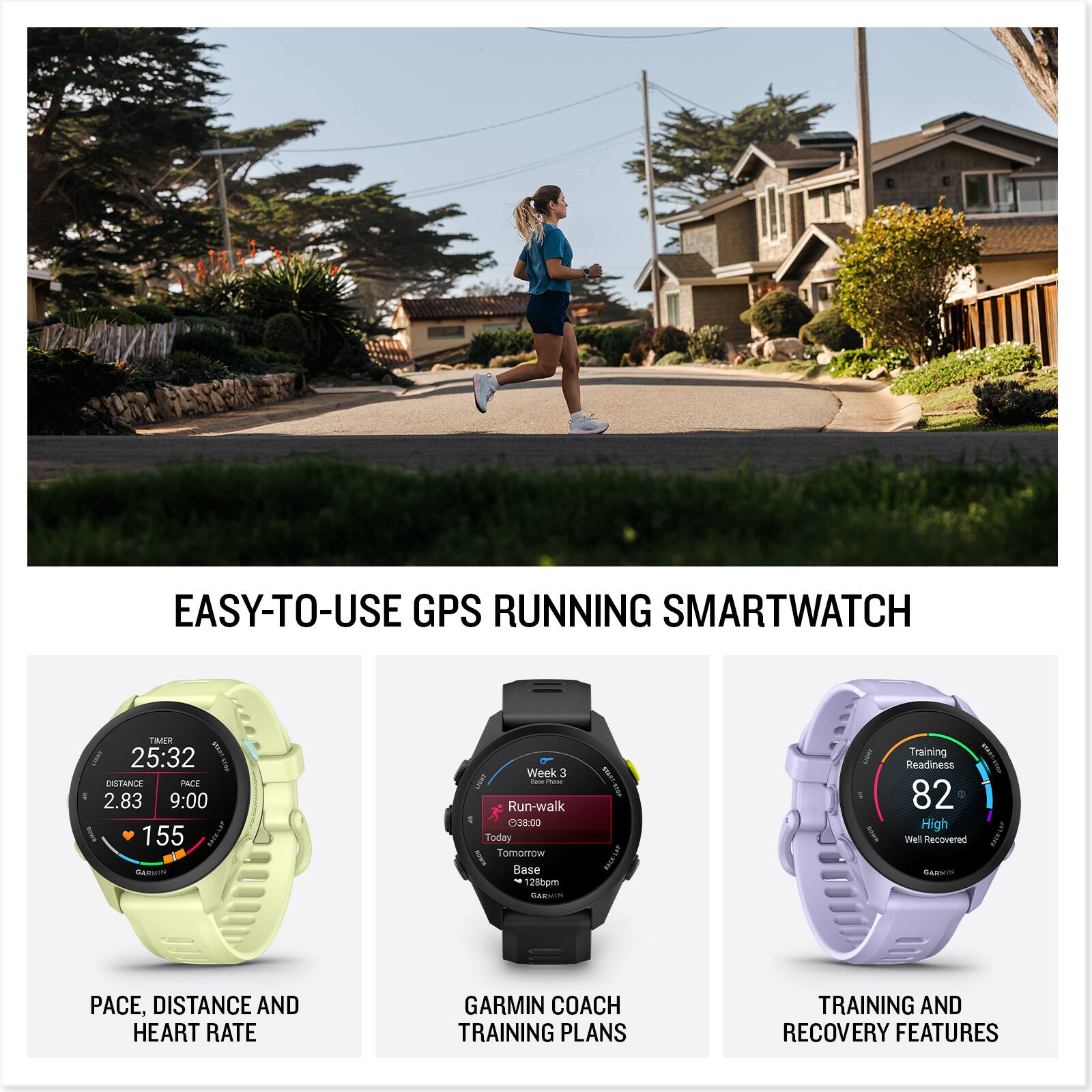 EASY-TO-USE GPS RUNNING SMARTWATCH

- PACE, DISTANCE AND HEART RATE
- GARMIN COACH TRAINING PLANS
- TRAINING AND RECOVERY FEATURES

25:32
DISTANCE 2.83
PACE 9:00
HEART RATE 155

Week 3 - Run-walk
Today 38:00
Tomorrow Base - 1280pm

Training Readiness 82
High
Well Recovered