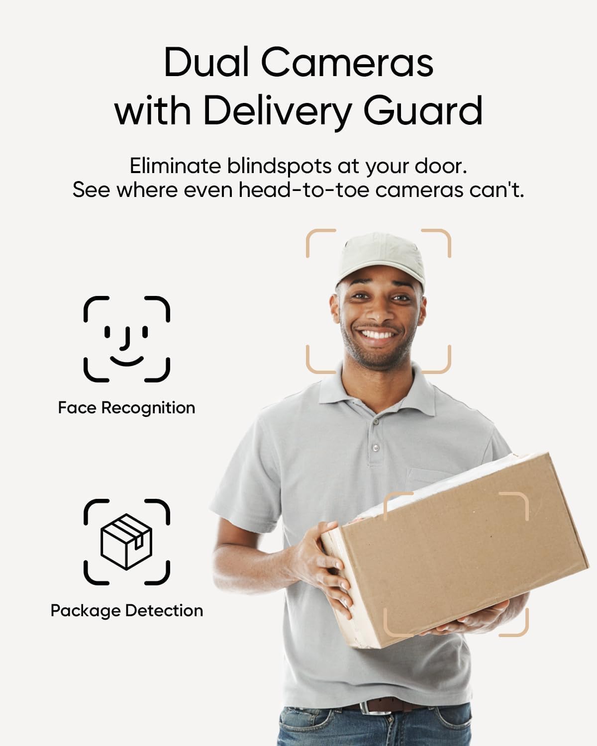 Dual Cameras with Delivery Guard

Eliminate blindspots at your door. See where even head-to-toe cameras can't.

Face Recognition
Package Detection