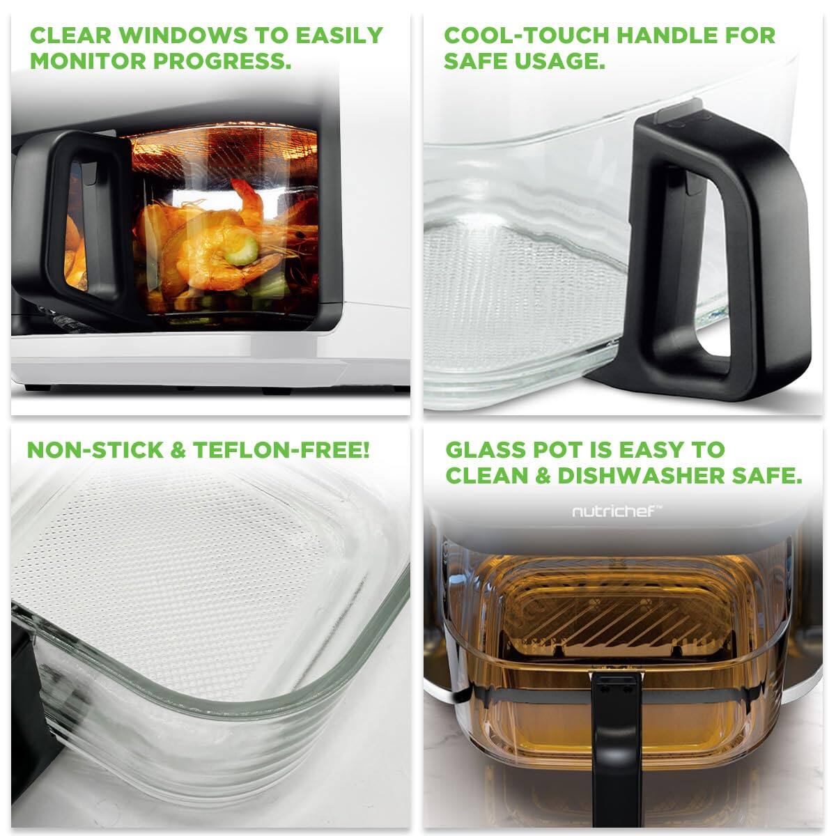 CLEAR WINDOWS TO EASILY MONITOR PROGRESS.

COOL-TOUCH HANDLE FOR SAFE USAGE.

NON-STICK & TEFON-FREE!

GLASS POT IS EASY TO CLEAN & DISHWASHER SAFE.

nutrichef