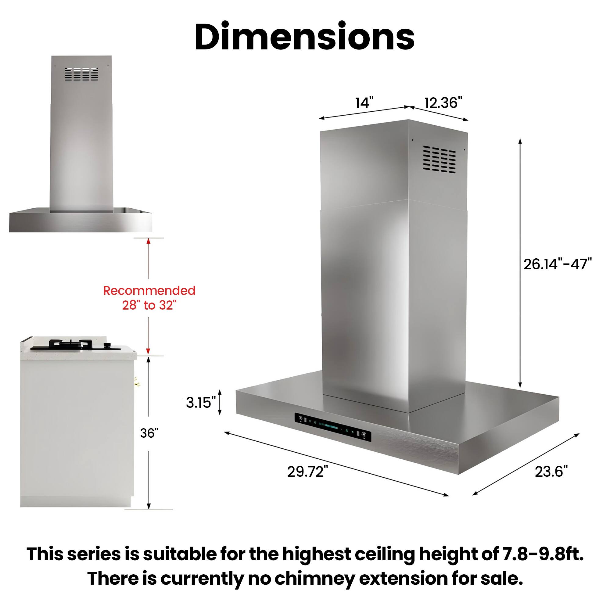 Dimensions
14"
12.36"
26.14"-47"
Recommended 28" to 32"
3.15"
36"
29.72"
23.6"

This series is suitable for the highest ceiling height of 7.8-9.8ft. There is currently no chimney extension for sale.