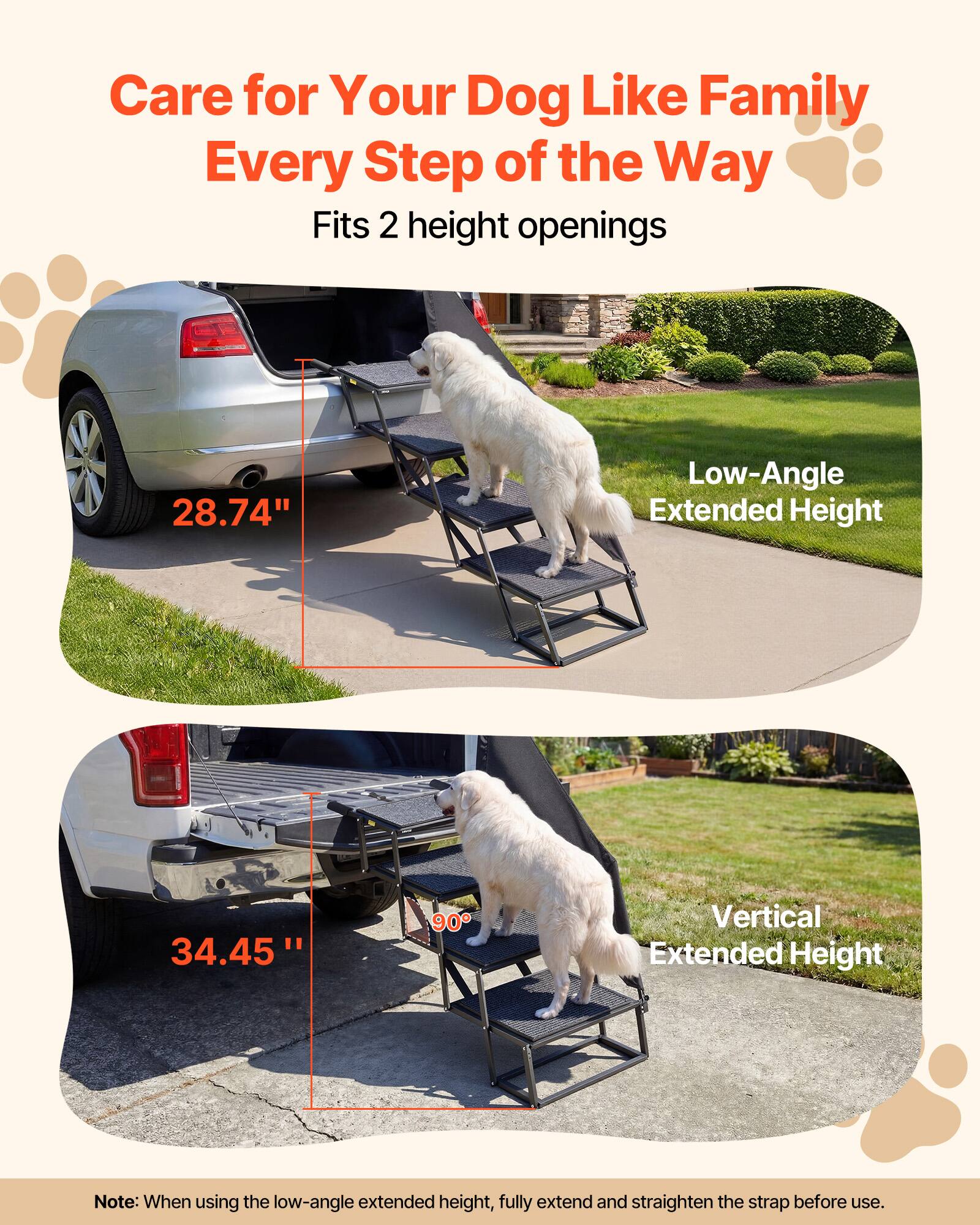 Care for Your Dog Like Family Every Step of the Way  
Fits 2 height openings  
28.74" Low-Angle Extended Height  
34.45" 90° Vertical Extended Height  

Note: When using the low-angle extended height, fully extend and straighten the strap before use.