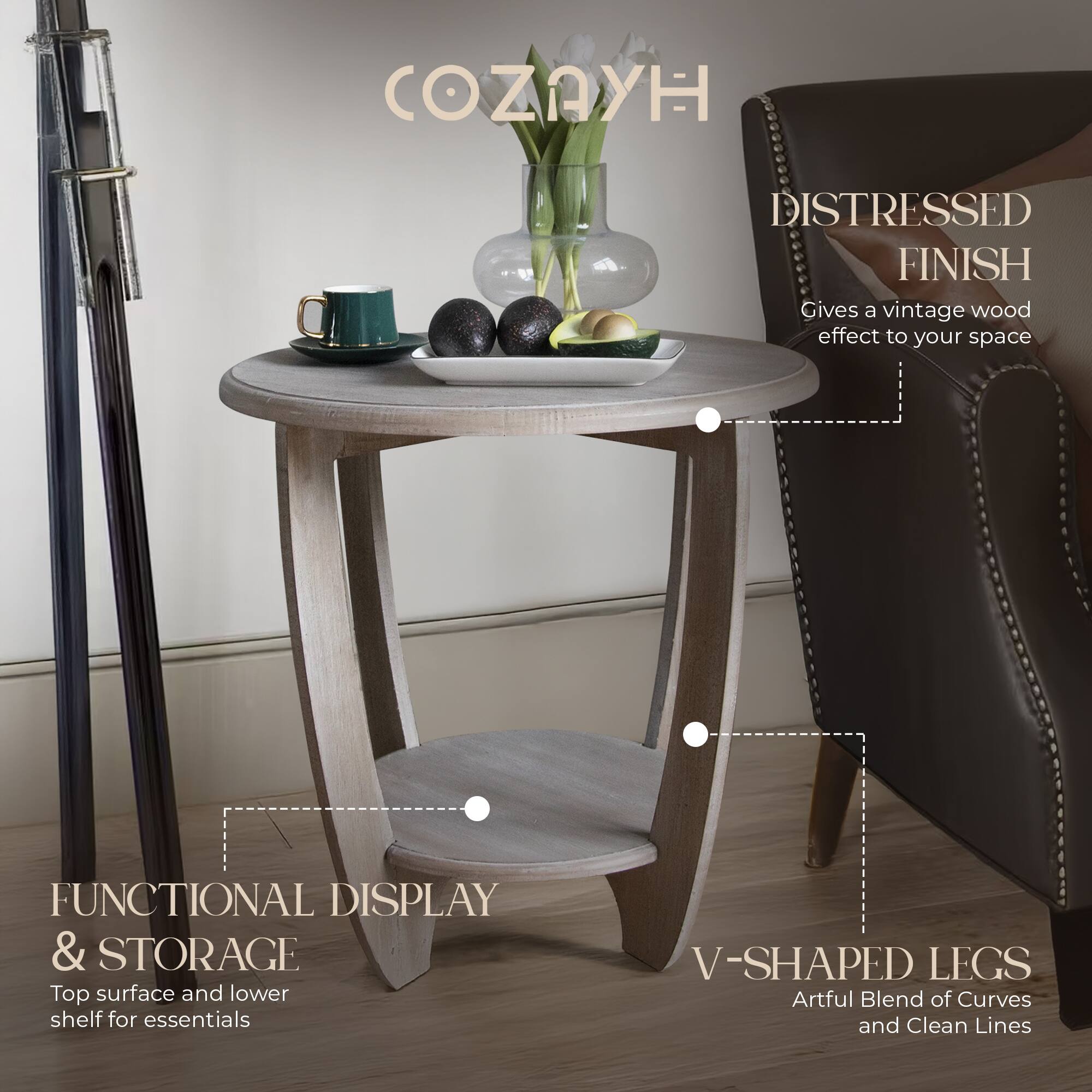 COZYH

DISTRESSED FINISH  
Gives a vintage wood effect to your space

FUNCTIONAL DISPLAY & STORAGE  
Top surface and lower shelf for essentials

V-SHAPED LEGS  
Artful Blend of Curves and Clean Lines