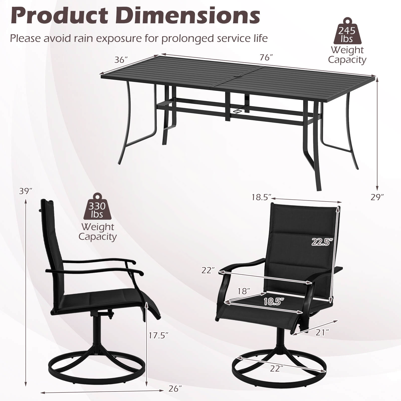 Product Dimensions  
Please avoid rain exposure for prolonged service life  

- Table: 36" x 76"  
- Weight Capacity: 245 lbs  

- Chair: 39" x 18.5" x 29"  
- Weight Capacity: 330 lbs  

- Seat Dimensions: 18.5" x 22.5"  
- Armrest Height: 22"  
- Overall Height: 21"  
- Base Diameter: 22"  
- Base Width: 17.5"