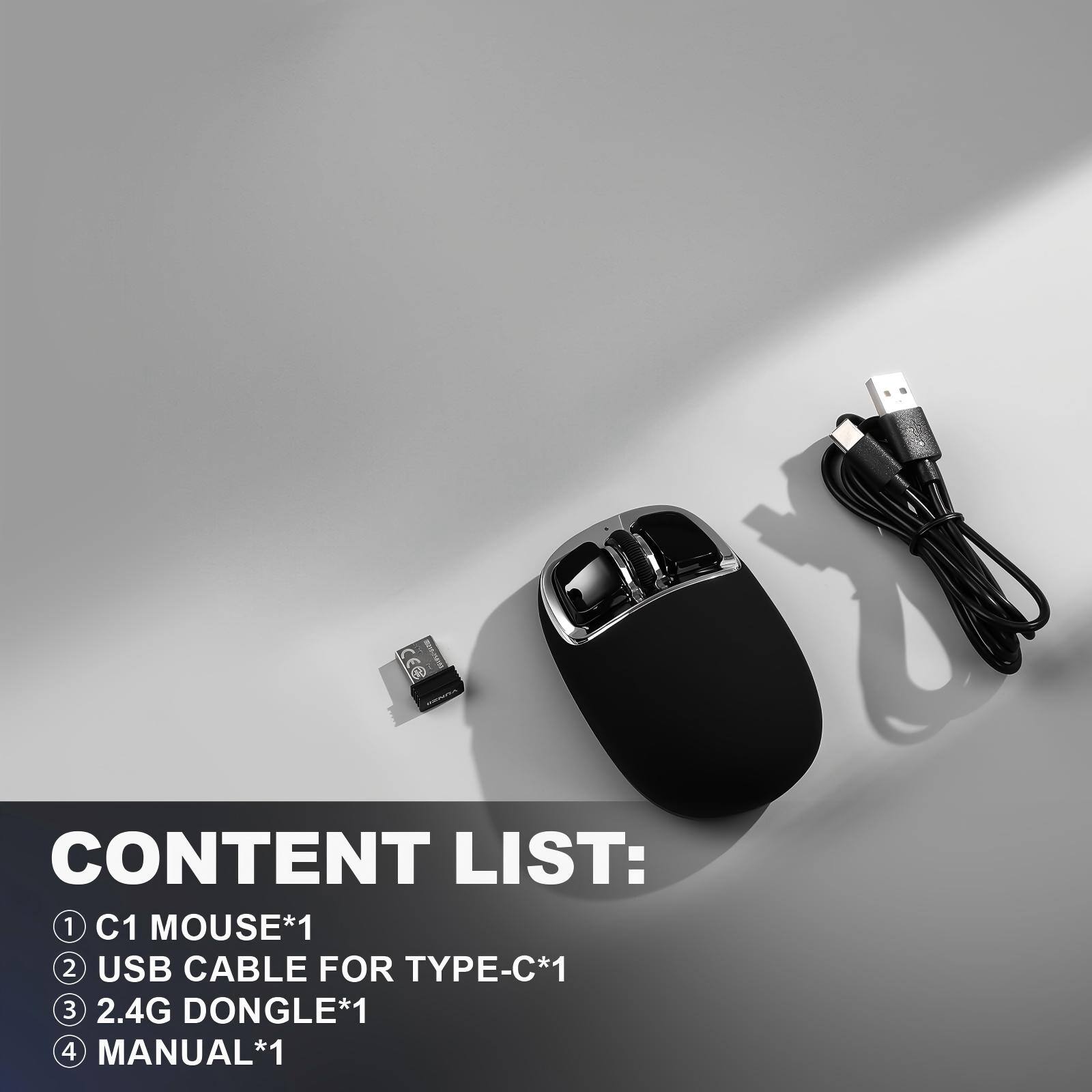 CONTENT LIST:  
1. C1 MOUSE*1  
2. USB CABLE FOR TYPE-C*1  
3. 2.4G DONGLE*1  
4. MANUAL*1