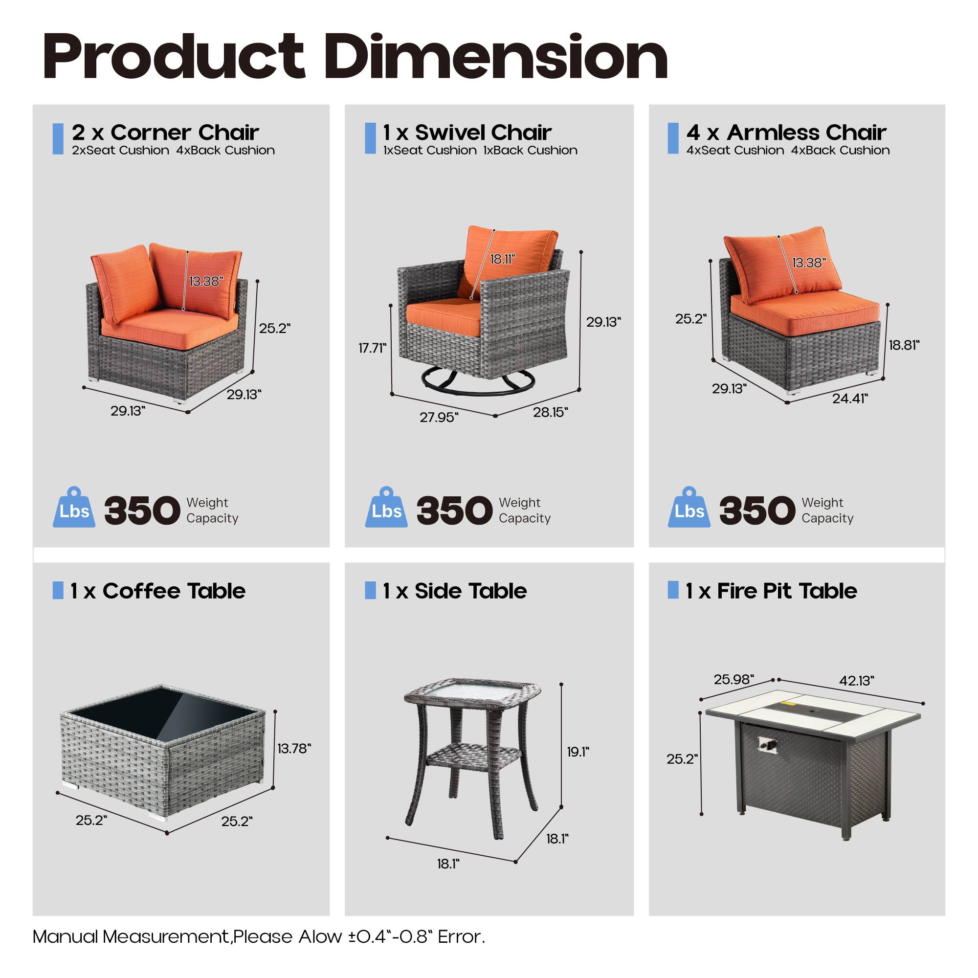 Product Dimension

2 x Corner Chair  
2xSeat Cushion 4xBack Cushion  
1 x Swivel Chair  
1xSeat Cushion 1xBack Cushion  
4 x Armless Chair  
4xSeat Cushion 4xBack Cushion  

1 x Coffee Table  
1 x Side Table  
1 x Fire Pit Table  

Dimensions:  
- Corner Chair: 13.38" x 25.2" x 29.13"  
- Swivel Chair: 17.71" x 27.95" x 29.13"  
- Armless Chair: 13.38" x 25.2" x 29.13"  
- Coffee Table: 25.2" x 25.2" x 13.78"  
- Side Table: 18.1" x 18.1" x 19.1"  
- Fire Pit Table: 25.98" x 42.13" x 25.2"  

Weight Capacity: 350 lbs for each chair  

Manual Measurement. Please Allow ±