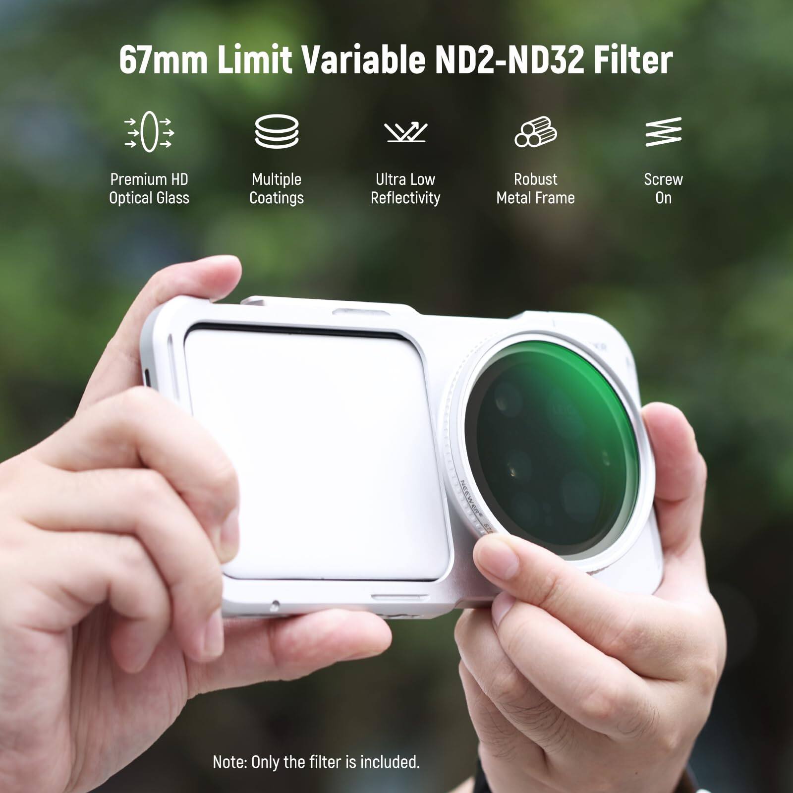 67mm Limit Variable ND2-ND32 Filter  
Premium HD Optical Glass  
Multiple Coatings  
Ultra Low Reflectivity  
Robust Metal Frame  
Screw On  

Note: Only the filter is included.