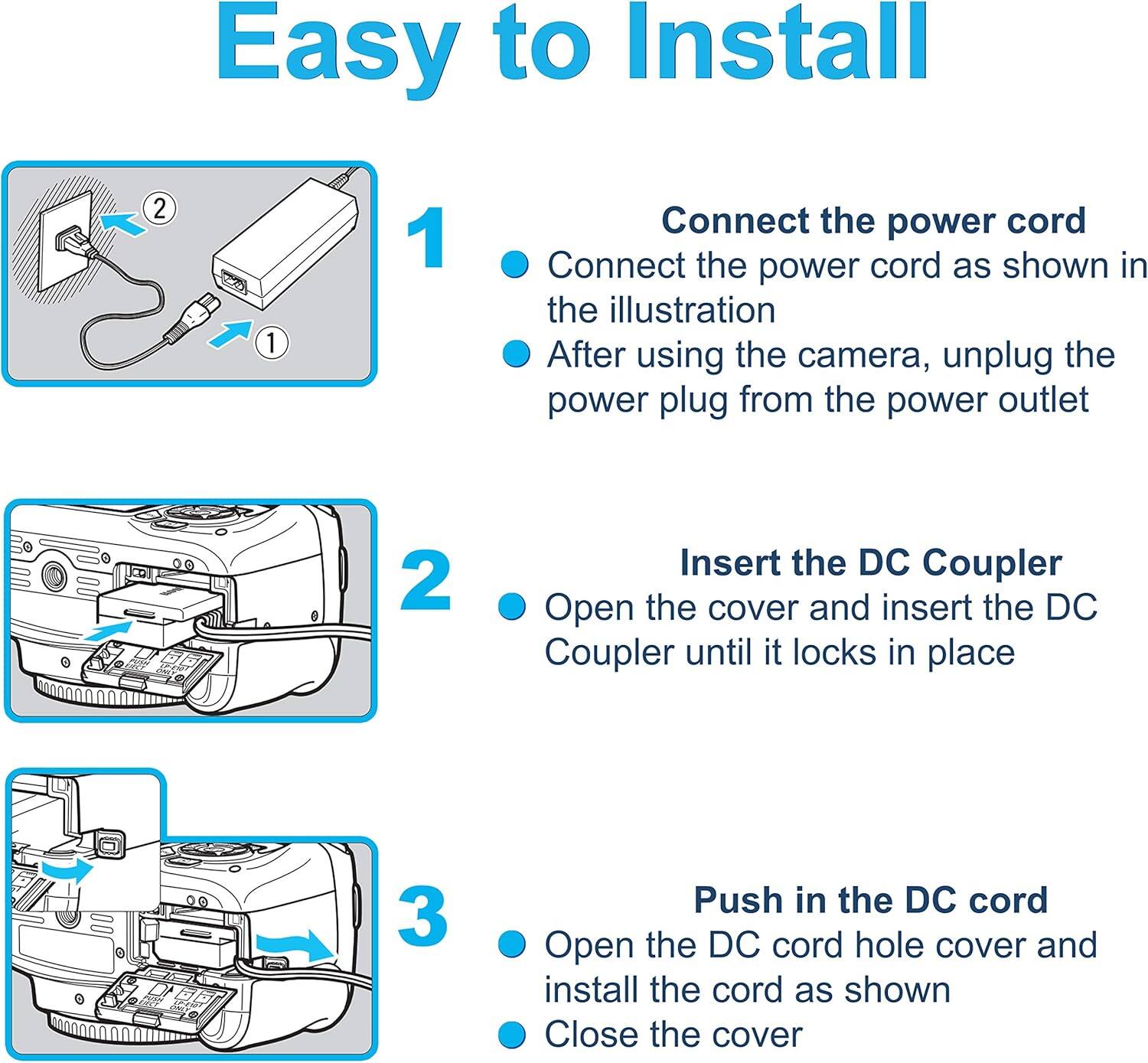 Easy to Install

1. Connect the power cord
   - Connect the power cord as shown in the illustration
   - After using the camera, unplug the power plug from the power outlet

2. Insert the DC Coupler
   - Open the cover and insert the DC Coupler until it locks in place

3. Push in the DC cord
   - Open the DC cord hole cover and install the cord as shown
   - Close the cover
