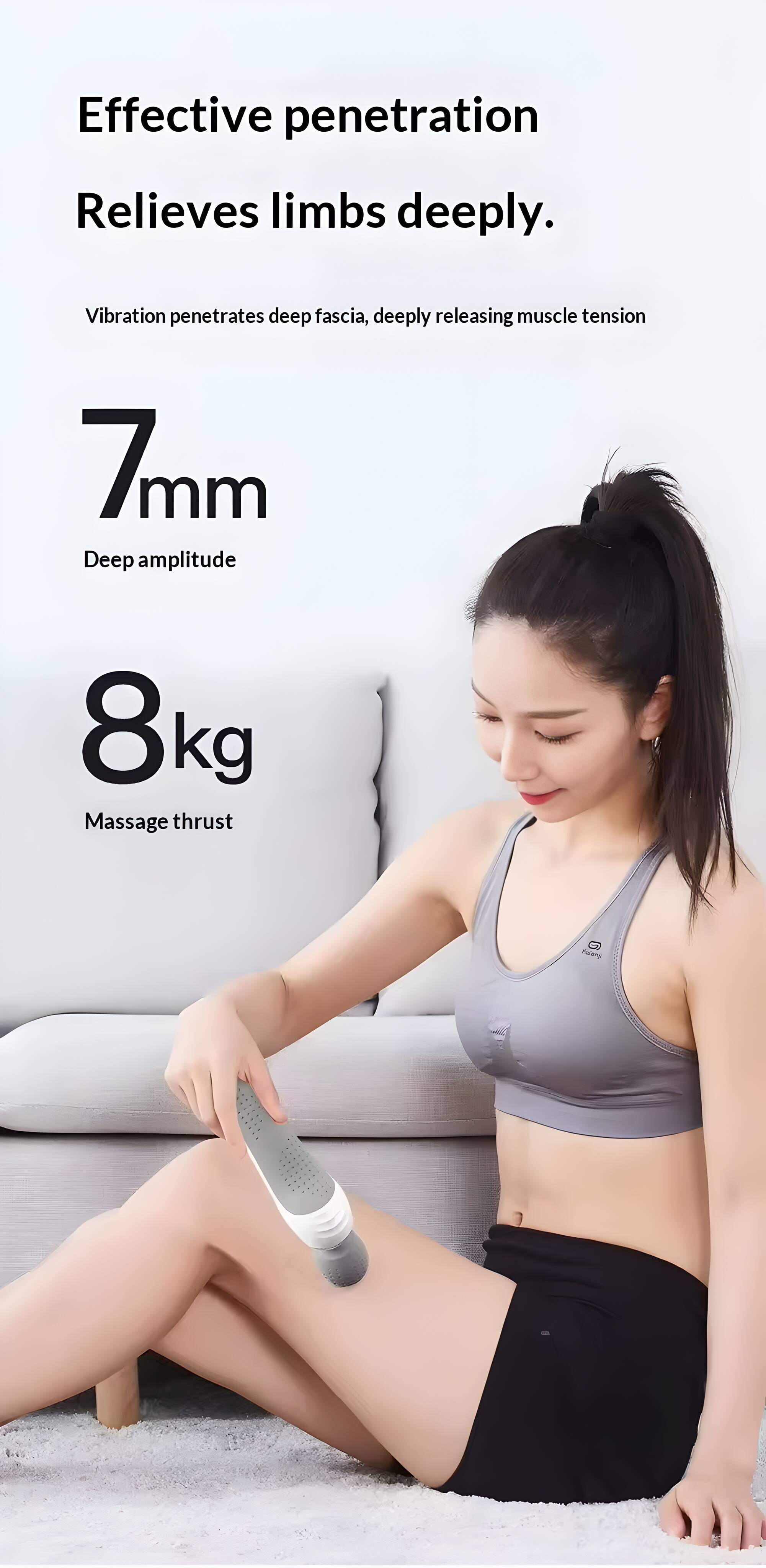 Effective penetration  
Relieves limbs deeply.  

Vibration penetrates deep fascia, deeply releasing muscle tension  

7mm  
Deep amplitude  

8kg  
Massage thrust