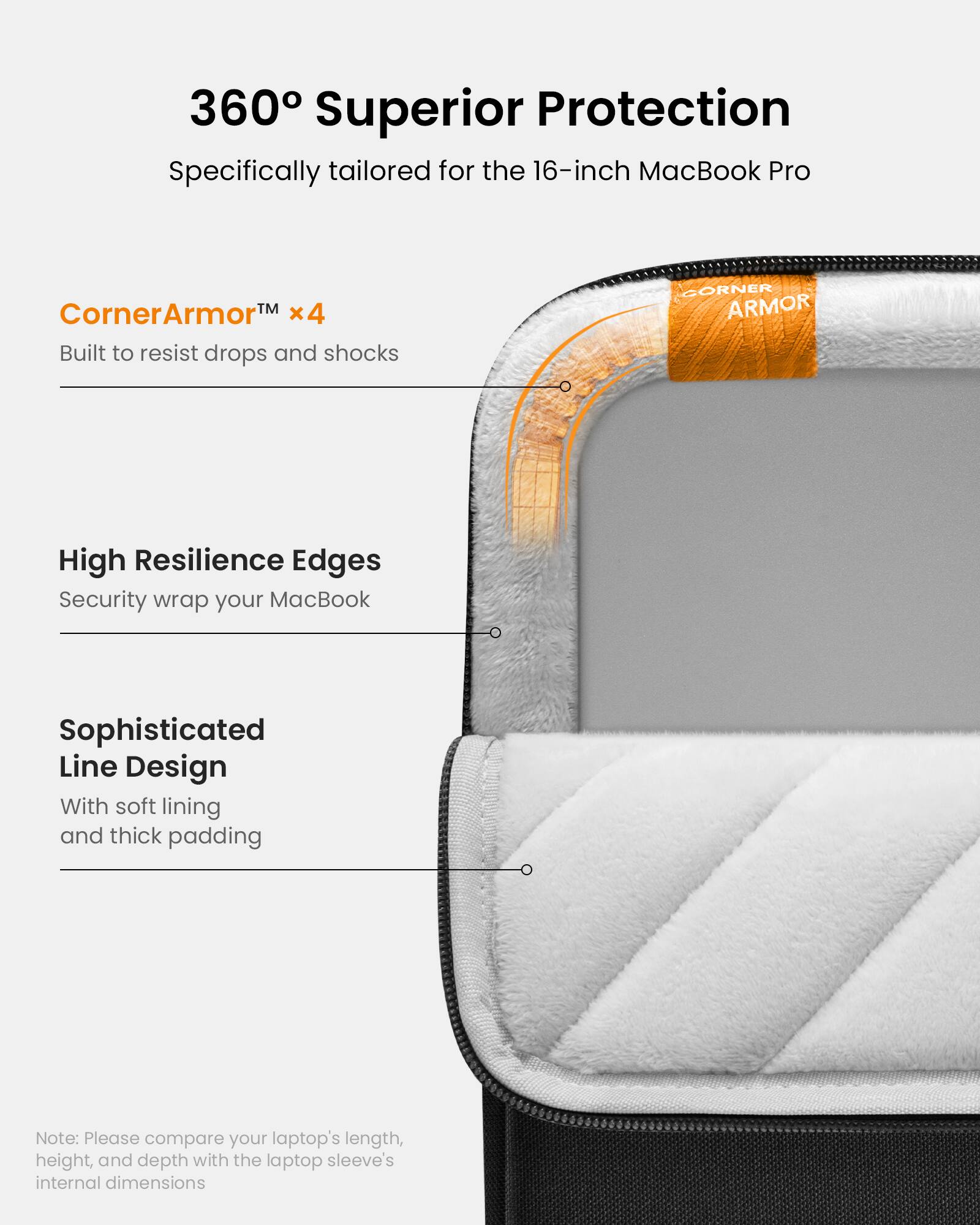 360 Superior Protection: Specifically tailored for the 16-inch MacBook Pro. CornerArmorTM x4: Built to resist drops and shocks. High Resilience Edges: Security wrap your MacBook. Sophisticated Line Design: With soft lining and thick padding. Note: Please compare your laptop's length, height, and depth with the laptop sleeve's internal dimensions.