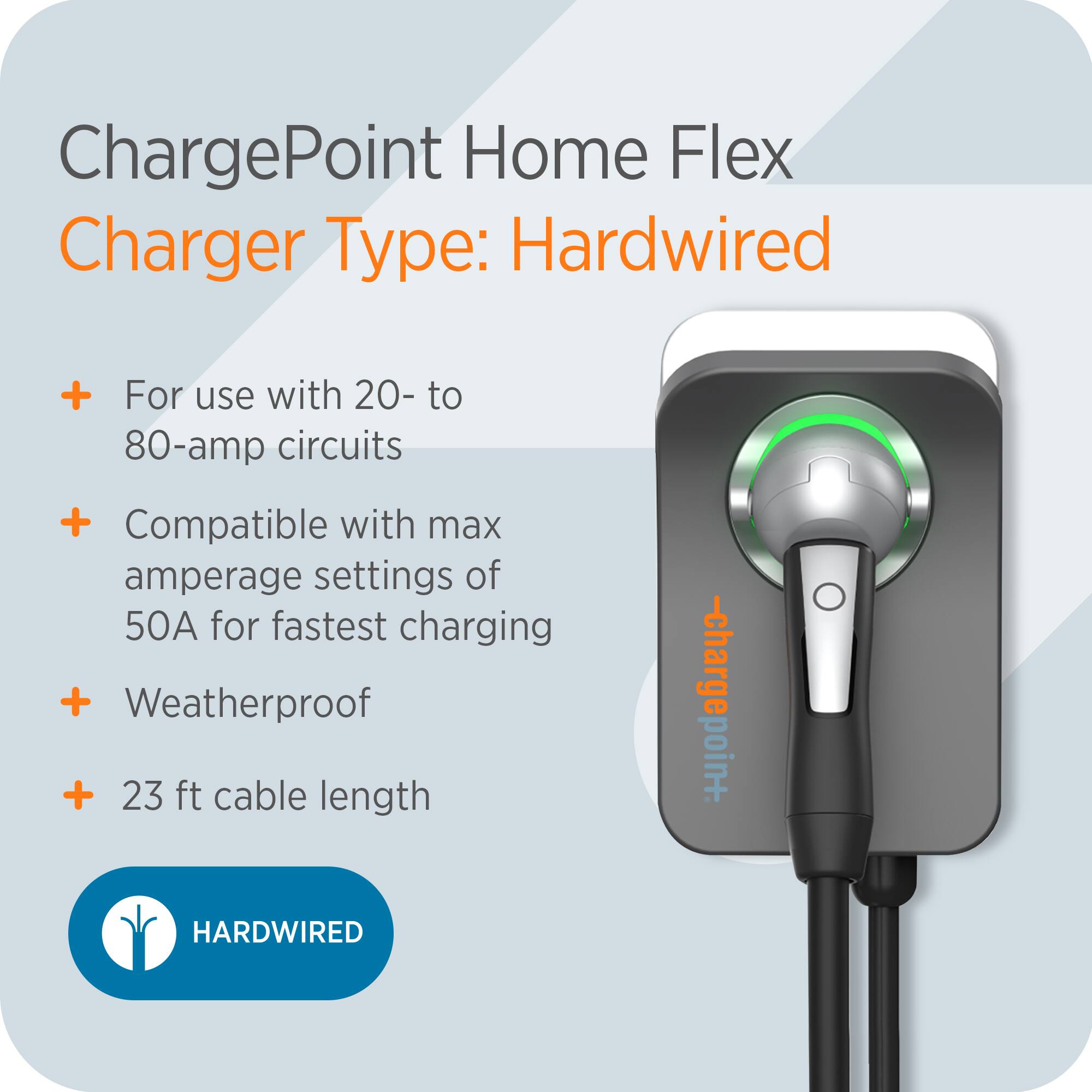ChargePoint Home Flex  
Charger Type: Hardwired  

- For use with 20- to 80-amp circuits  
- Compatible with max amperage settings of 50A for fastest charging  
- Weatherproof  
- 23 ft cable length  

HARDWIRED