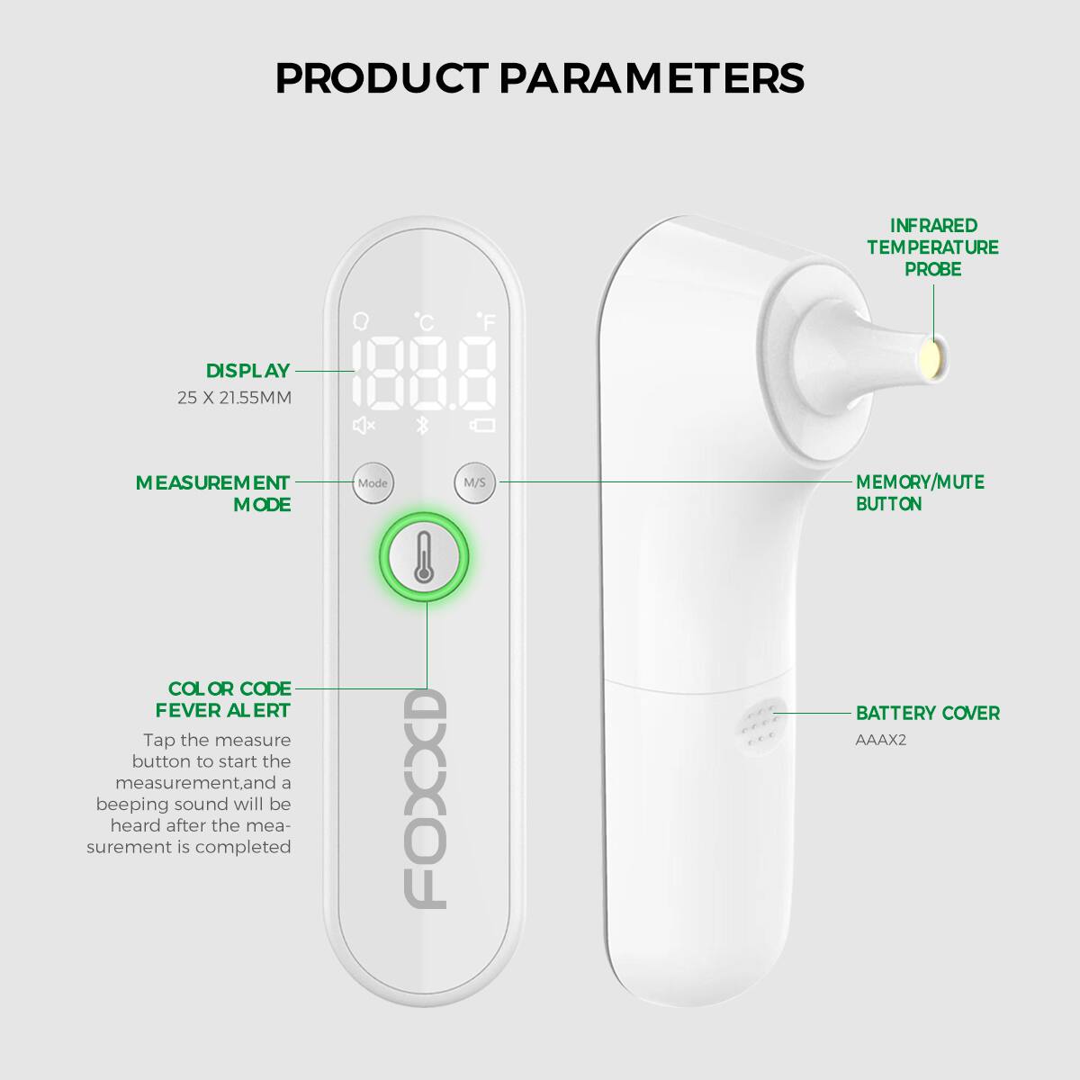 PRODUCT PARAMETERS

- INFRARED TEMPERATURE PROBE
- DISPLAY: 25 x 21.55MM
- MEASUREMENT MODE
- MEMORY/MUTE BUTTON
- COLOR CODE FEVER ALERT: Tap the measure button to start the measurement. A beeping sound will be heard after the measurement is completed.
- BATTERY COVER: AAA x 2