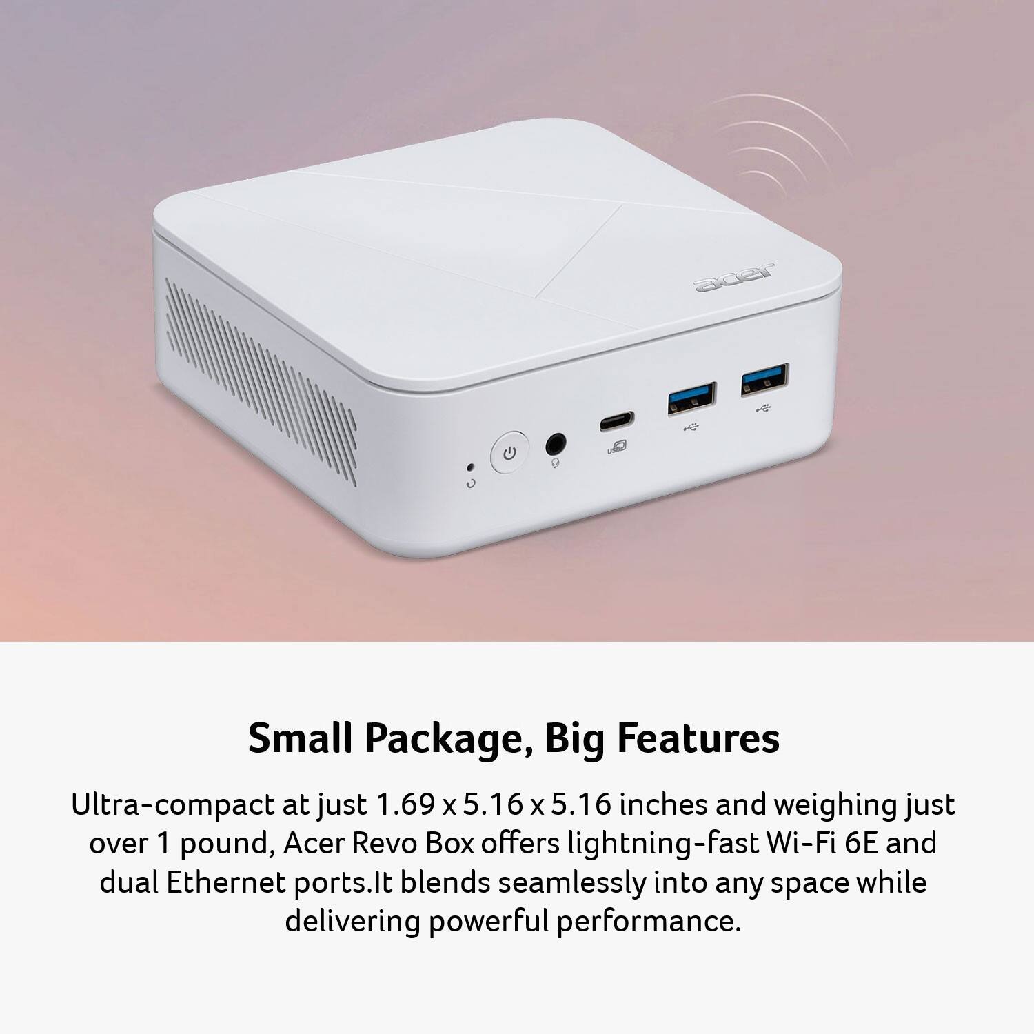 Small Package, Big Features

Ultra-compact at just 1.69 x 5.16 x 5.16 inches and weighing just over 1 pound, Acer Revo Box offers lightning-fast Wi-Fi 6E and dual Ethernet ports. It blends seamlessly into any space while delivering powerful performance.