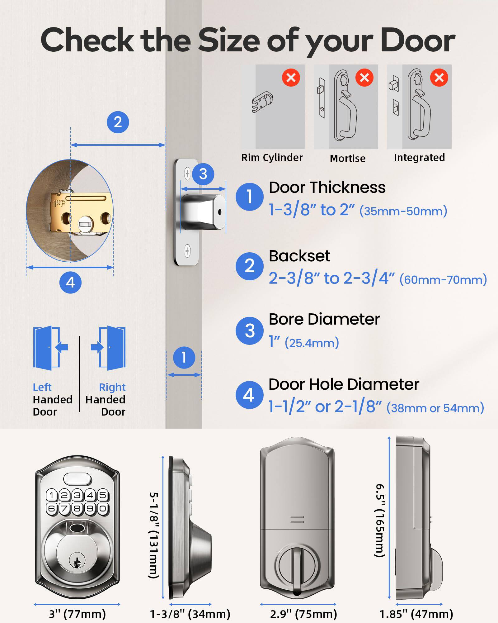 Check the Size of your Door

1. Door Thickness: 1-3/8" to 2" (35mm-50mm)
2. Backset: 2-3/8" to 2-3/4" (60mm-70mm)
3. Bore Diameter: 1" (25.4mm)
4. Door Hole Diameter: 1-1/2" or 2-1/8" (38mm or 54mm)

Left Handed Door
Right Handed Door

- 3" (77mm)
- 5-1/8" (131mm)
- 1-3/8" (34mm)
- 6.5" (165mm)
- 2.9" (75mm)
- 1.85" (47mm)