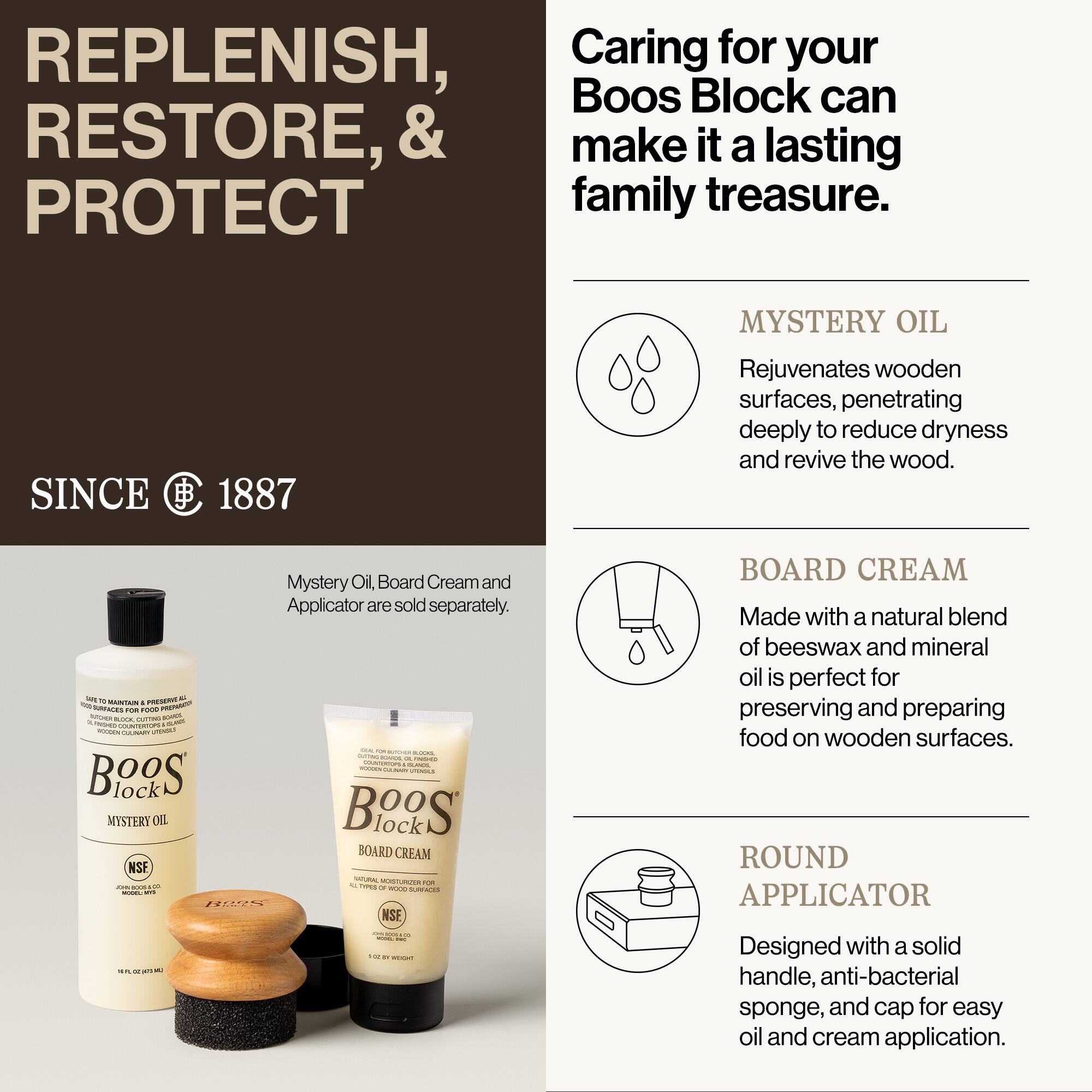 REPLENISH, RESTORE, & PROTECT

SINCE 1887

Caring for your Boos Block can make it a lasting family treasure.

MYSTERY OIL
Rejuvenates wooden surfaces, penetrating deeply to reduce dryness and revive the wood.

BOARD CREAM
Made with a natural blend of beeswax and mineral oil is perfect for preserving and preparing food on wooden surfaces.

ROUND APPLICATOR
Designed with a solid handle, anti-bacterial sponge, and cap for easy oil and cream application.

Mystery Oil, Board Cream and Applicator are sold separately.