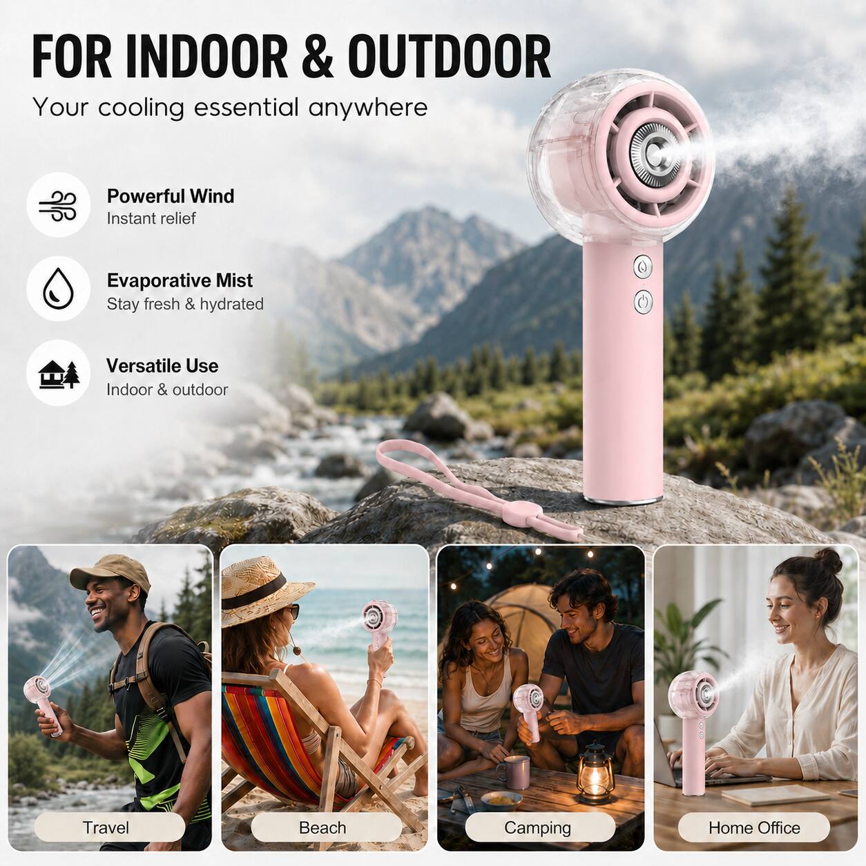 FOR INDOOR & OUTDOOR  
Your cooling essential anywhere  

Powerful Wind  
Instant relief  

Evaporative Mist  
Stay fresh & hydrated  

Versatile Use  
Indoor & outdoor  

Travel  
Beach  
Camping  
Home Office