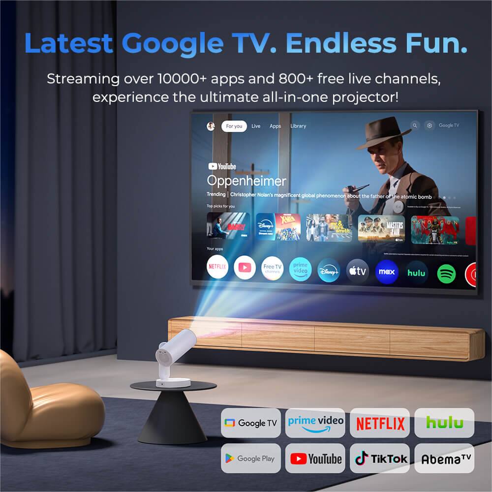 Latest Google TV. Endless Fun.  
Streaming over 10,000+ apps and 800+ free live channels, experience the ultimate all-in-one projector!  

For you  
Live App Library  
Google TV  
YouTube  
Oppenheimer  
Trending  
Christopher Nolan's magnificent global phenomenon about the father of the atomic bomb  

Top picks for you  
PS BARRY  
XB  
Disney's SIMON BARRY  
MASTERS  
IA  
Your A NETFLIX  
Free TV prime video  
Disney TV  
mex  
hulu  

Google TV  
prime video  
NETFLIX  
hulu  
Google Play  
YouTube  
TikTok  
AbemaTV