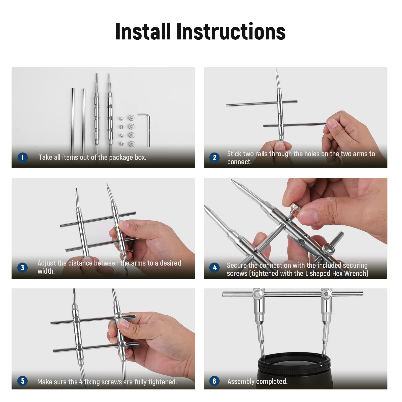 Install Instructions

1. Take all items out of the package box.
2. Stick two rails through the holes on the two arms to connect.
3. Adjust the distance between the arms to a desired width.
4. Secure the connection with the included securing screws (tightened with the L shaped Hex Wrench).
5. Make sure the 4 fixing screws are fully tightened.
6. Assembly completed.