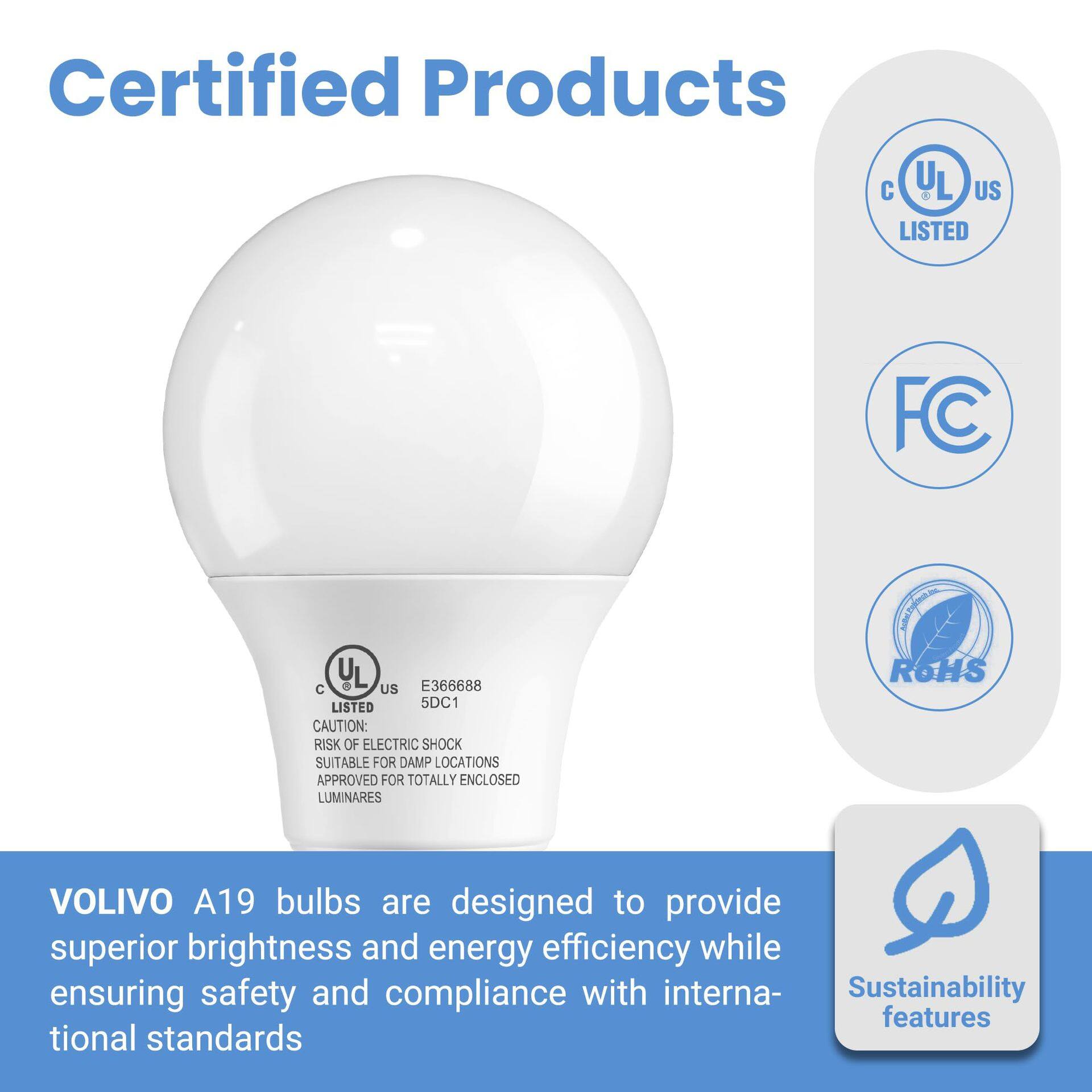 Certified Products

UL US LISTED

FC

UL 3 E366688 C US LISTED 5DC1

CAUTION: RISK OF ELECTRIC SHOCK

SUITABLE FOR DAMP LOCATIONS

APPROVED FOR TOTALLY ENCLOSED LUMINARES

ROHS

VOLIVO A19 bulbs are designed to provide superior brightness and energy efficiency while ensuring safety and compliance with international standards

Sustainability features