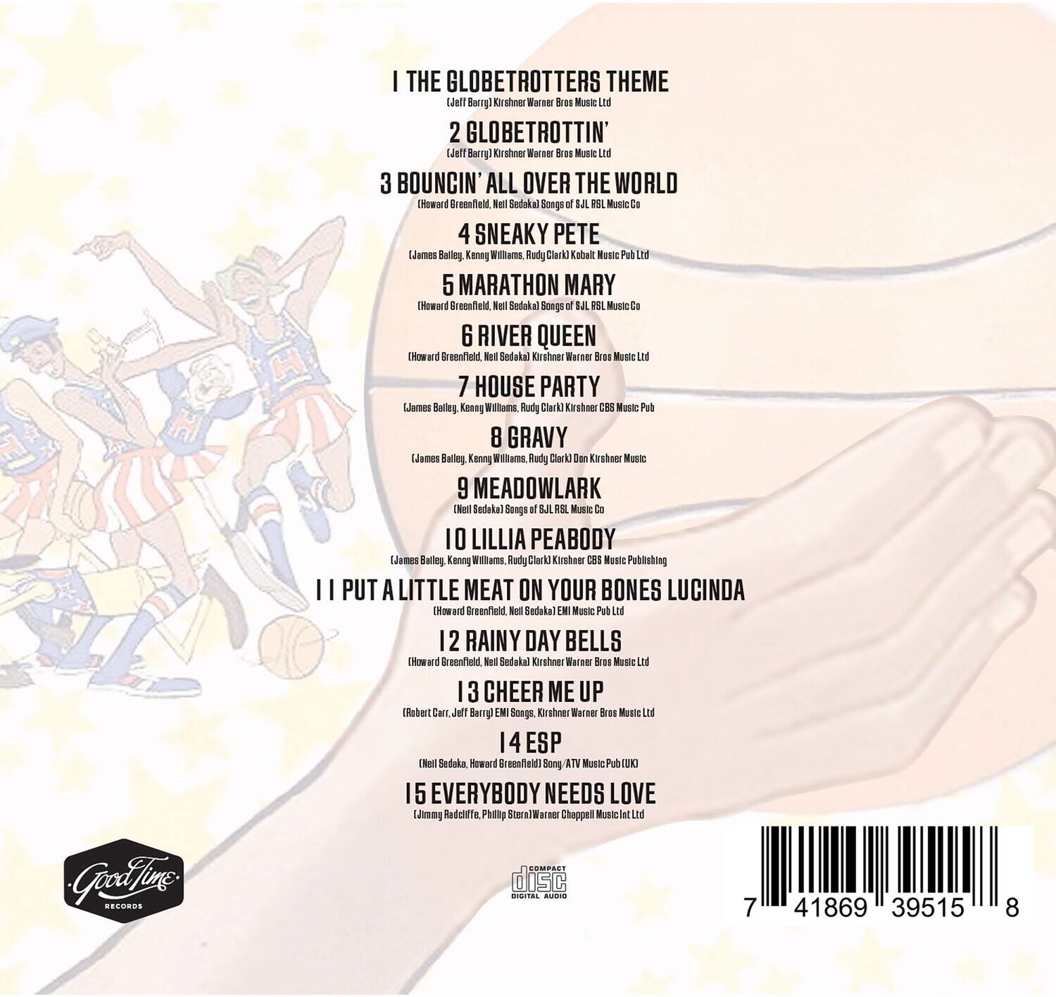 1. THE GLOBETROTTERS THEME  
   (Jeff Barry) Kirshner Warner Bros Music Ltd

2. GLOBETROTTIN'  
   (Jeff Barry) Kirshner Warner Bros Music Ltd

3. BOUNCIN' ALL OVER THE WORLD  
   (Howard Greenfield, Neil Sedaka) Songs of SJL Music Co

4. SNEAKY PETE  
   (James Bailey, Kenny Williams, Rudy Clark) Kabalt Music Publ Inc

5. MARATHON MARY  
   (Howard Greenfield, Neil Sedaka) Songs of SJL Music Co

6. RIVER QUEEN  
   (Howard Greenfield, Neil Sedaka) Kirshner Warner Bros Music Ltd

7. HOUSE PARTY  
   (James Bailey, Kenny Williams, Rudy Clark) Kirshner CBS Music Pub

8. GRAVY  
   (James Bailey, Kenny Williams, Rudy Clark) Don Kirshner Music

9. MEADOWLARK  
   (Neil Sedaka) Songs of SJL Music Co

10. LILLIA PEABODY  
    (James Bailey, Kenny Williams, Rudy Clark) Kirshner CBS Music Publishing

11. I PUT A LITTLE MEAT