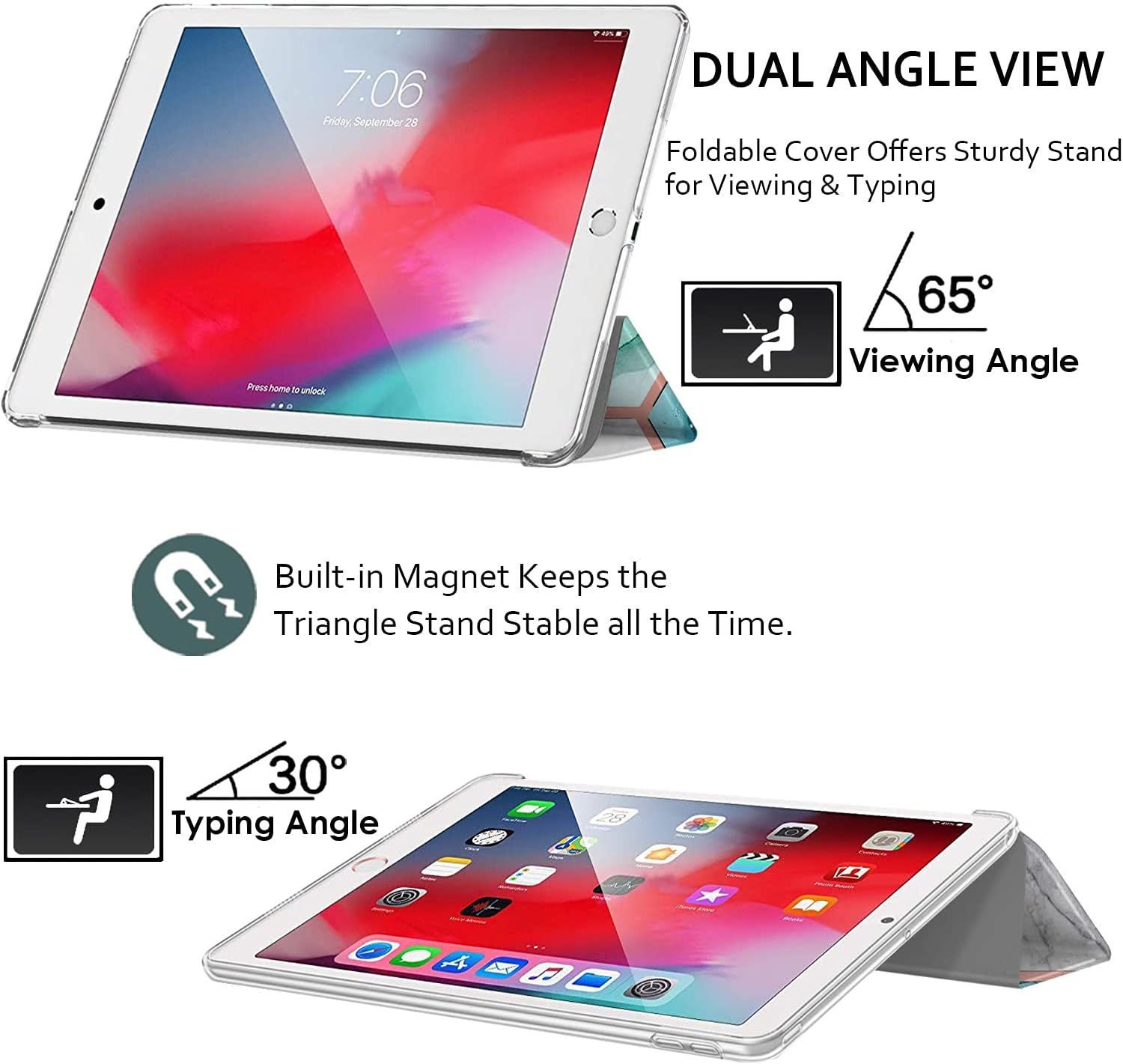 7:06 Friday, September 28

DUAL ANGLE VIEW
Foldable Cover Offers Sturdy Stand for Viewing & Typing

Press home to unlock

65° Viewing Angle

Built-in Magnet Keeps the Triangle Stand Stable all the Time.

30° Typing Angle