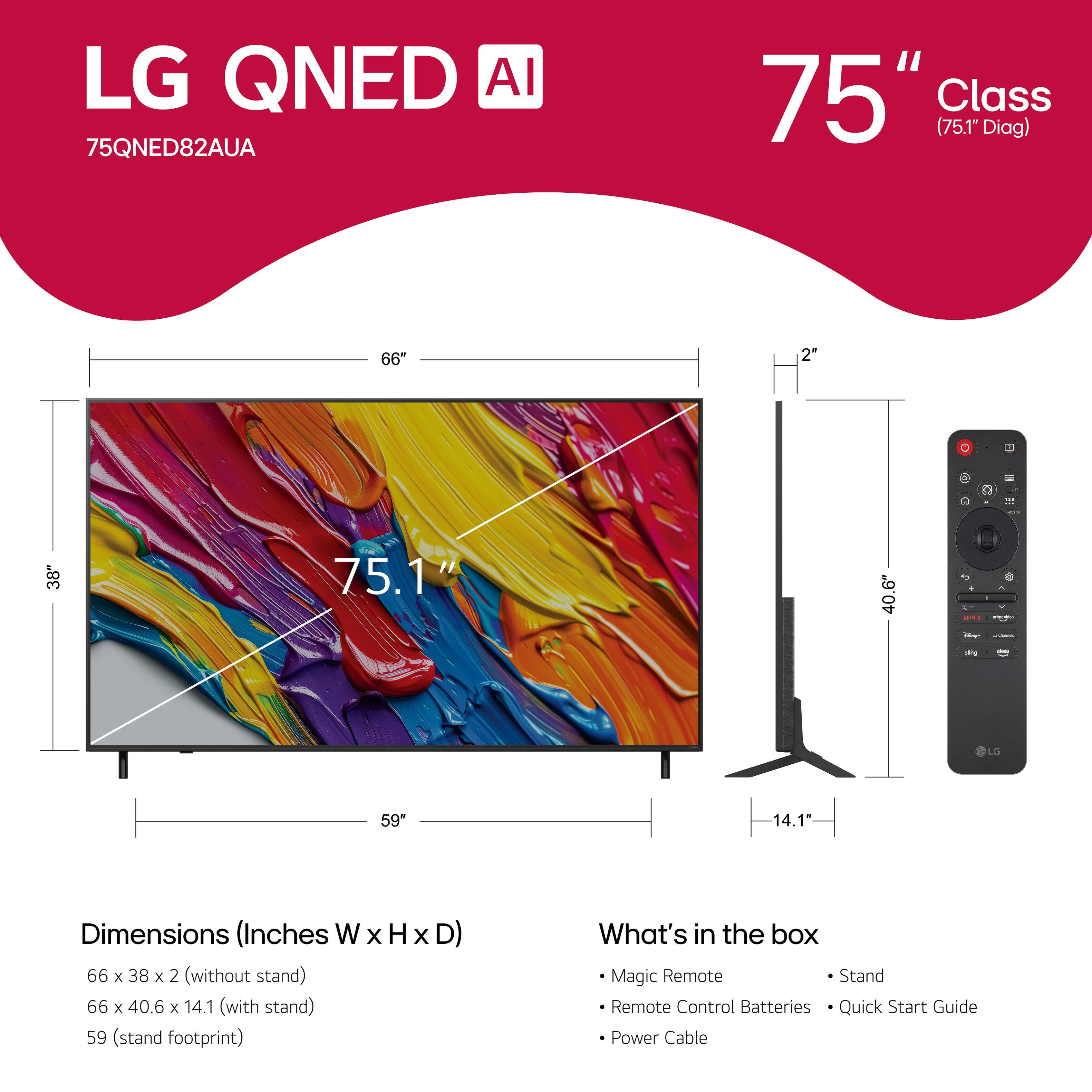 LG QNED AI 75QNED82AUA 75" Class (75.1" Diag) 66" 2" F - 1 38* 75.1" 40.6" . - - LO 59" 14.1" Dimensions (Inches W x H x D) 66 x 38 x 2 (without stand) 66 x 40.6 x 14.1 (with stand) 59 (stand footprint) Magic Remote Stand Remote Control Batteries Quick Start Guide Power Cable