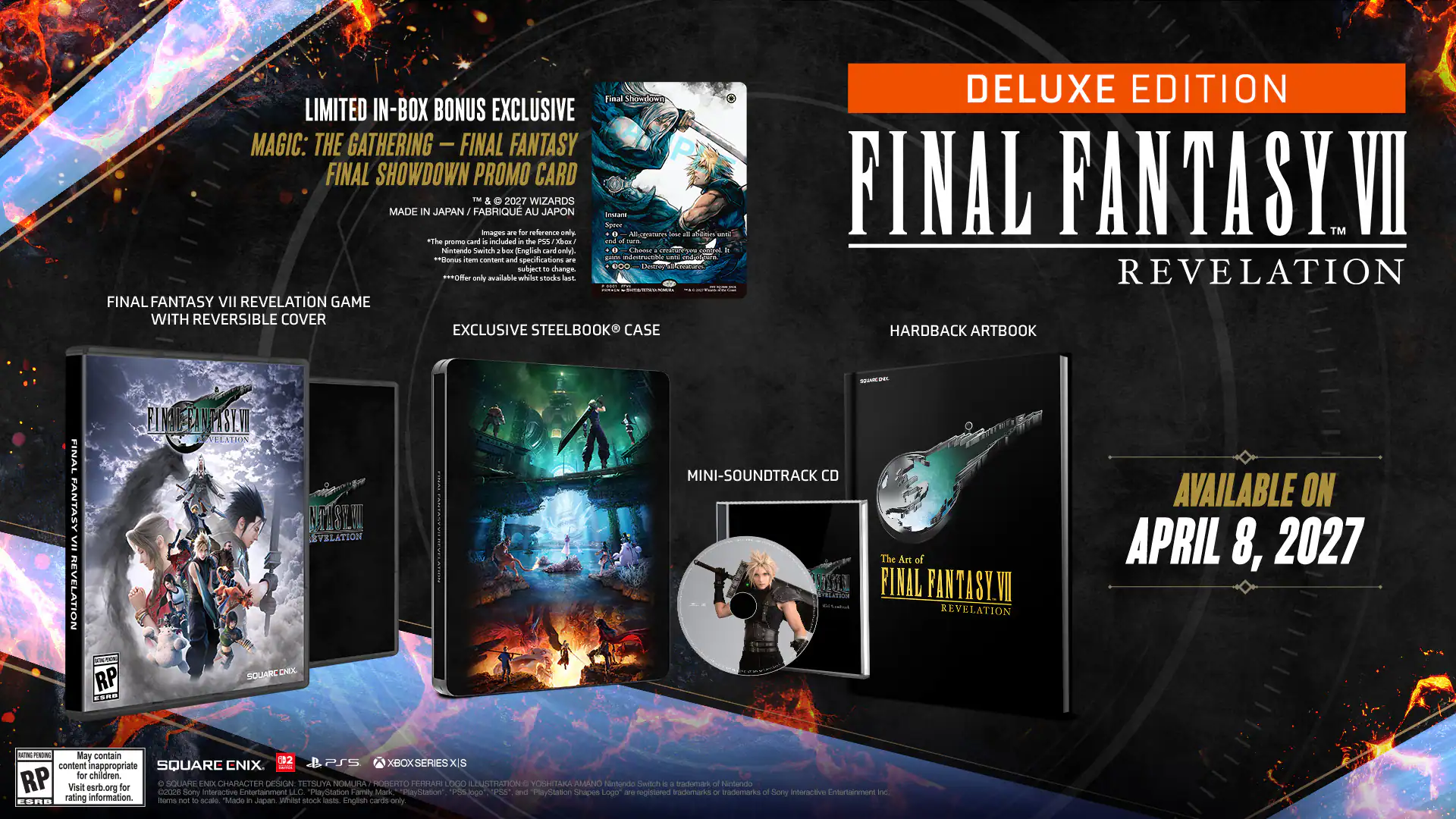 LIMITED IN-BOX BONUS EXCLUSIVE  
MAGIC: THE GATHERING - FINAL FANTASY FINAL SHOWDOWN PROMO CARD  
TM & 2027 WIZARDS  
MADE IN JAPAN / FABRIQUÉ AU JAPON  

FINAL FANTASY VII REVELATION GAME WITH REVERSIBLE COVER  
EXCLUSIVE STEELBOOK® CASE  
MINI-SOUNDTRACK CD  
HARDBACK ARTBOOK  

DELUXE EDITION  
FINAL FANTASY VII REVELATION  

AVAILABLE ON APRIL 8, 2027  

RATING RP  
May contain content inappropriate for children.  
RP Visit esrb.org for content details  

SQUARE ENIX  
©2027 SQUARE ENIX CO., LTD. ALL RIGHTS RESERVED.  
©2027 SQUARE ENIX CO., LTD. ALL RIGHTS RESERVED.  
©2027 SQUARE ENIX CO., LTD. ALL RIGHTS RESERVED.  
©2027 SQUARE ENIX CO., LTD. ALL RIGHTS RESERVED.  
©2027 SQUARE ENIX CO., LTD. ALL RIGHTS RESERVED.  
©2027 SQUARE ENIX CO., LTD. ALL RIGHTS RESERVED.  
©2027 SQUARE EN