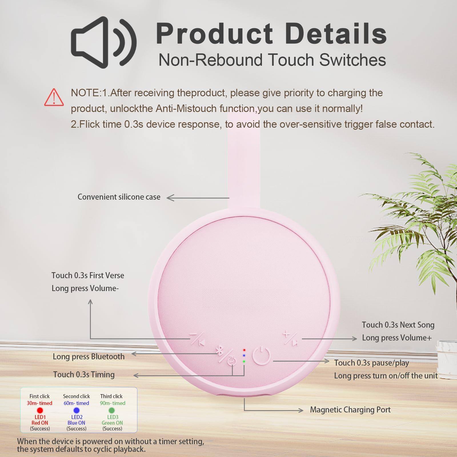 **Product Details**  
Non-Rebound Touch Switches

**NOTE:**  
1. After receiving the product, please give priority to charging the product, unlock the Anti-Mistouch function, you can use it normally!  
2. Flick time 0.3s device response, to avoid the over-sensitive trigger false contact.

**Convenient silicone case**

- Touch 0.3s First Verse  
- Long press Volume-  
- Long press Bluetooth  
- Touch 0.3s Timing  
- Touch 0.3s pause/play  
- Long press turn on/off the unit  
- Touch 0.3s Next Song  
- Long press Volume+  

**First click**  
30m-timed  
LED1 Red ON (Success)

**Second click**  
60m-timed  
LED2 Blue ON (Success)

**Third click**  
90m-timed  
LED3 Green ON (Success)

When the device is powered on without a timer setting, the system defaults to cyclic playback.

**Magnetic Charging Port**