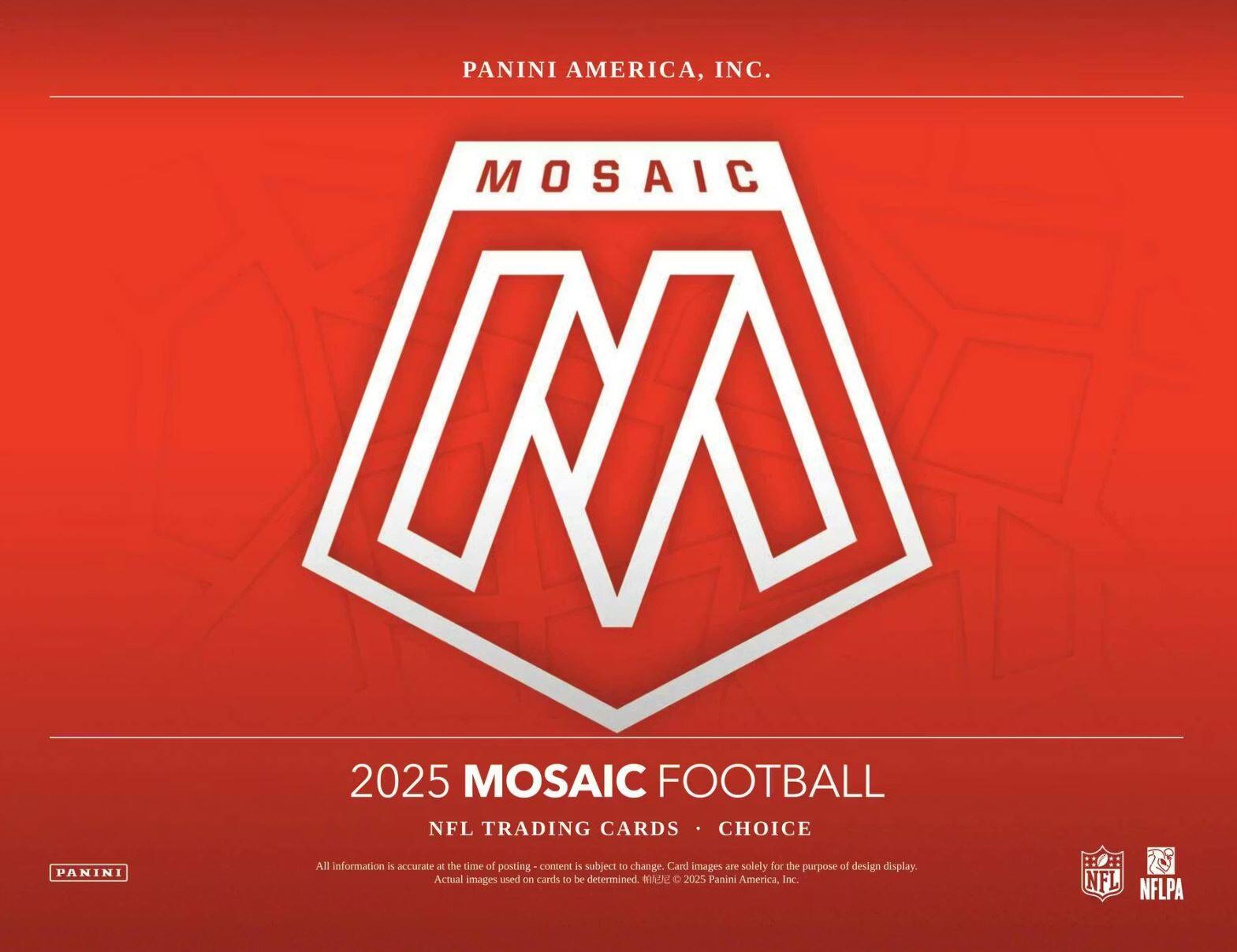 PANINI AMERICA, INC.

MOSAIC

2025 MOSAIC FOOTBALL

NFL TRADING CARDS • CHOICE

All information is accurate at the time of posting - content is subject to change. Card images are solely for the purpose of design display. Actual images used on cards to be determined. © 2025 Panini America, Inc.

NFL NFLPA