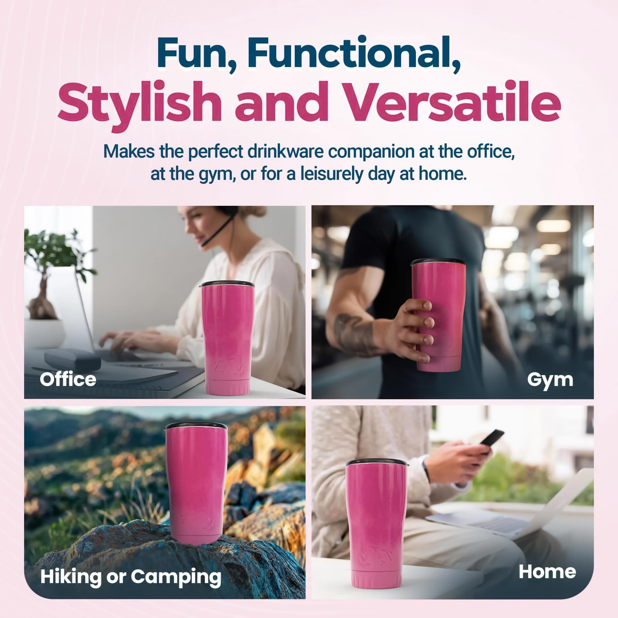 Fun, Functional, Stylish and Versatile  
Makes the perfect drinkware companion at the office, at the gym, or for a leisurely day at home.

- Office
- Gym
- Hiking or Camping
- Home
