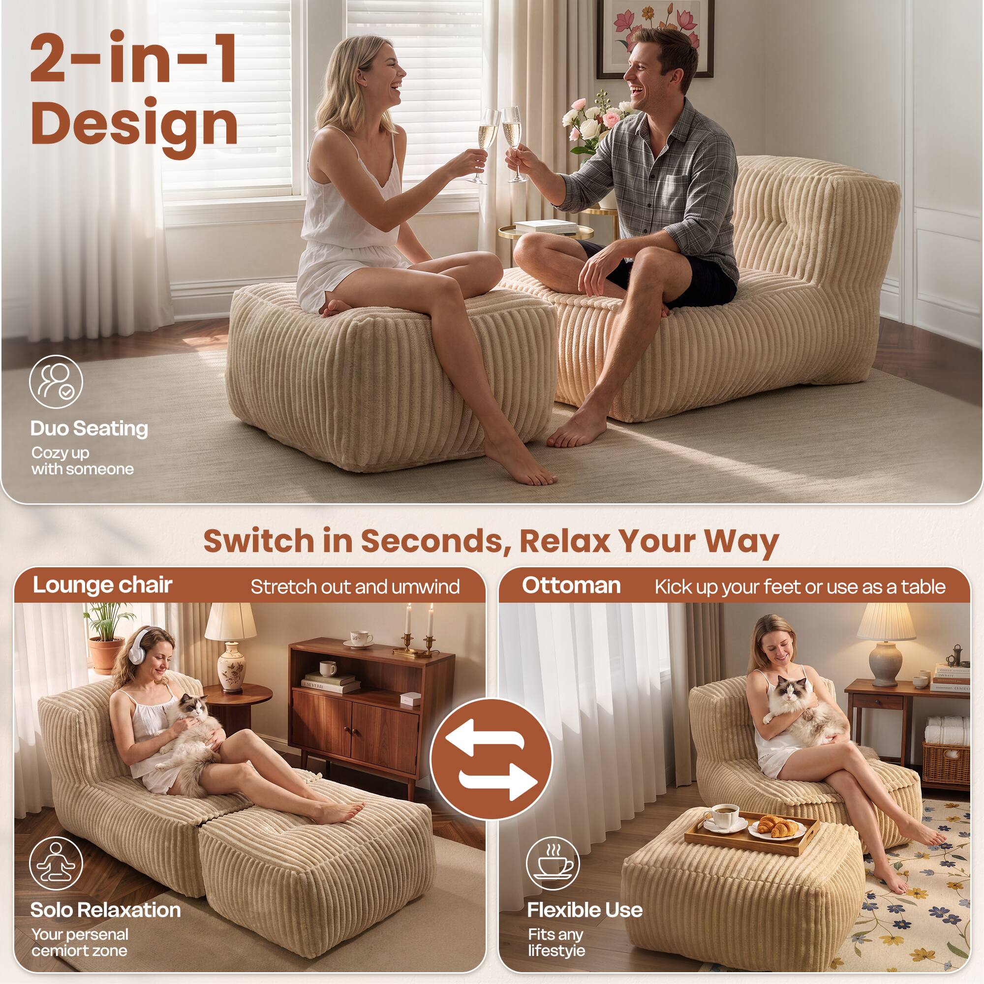 2-in-1 Design  
Duo Seating  
Cozy up with someone  

Switch in Seconds, Relax Your Way  
Lounge chair  
Stretch out and unwind  

Ottoman  
Kick up your feet or use as a table  

Solo Relaxation  
Your personal cemort zone  

Flexible Use  
Fits any lifestyle