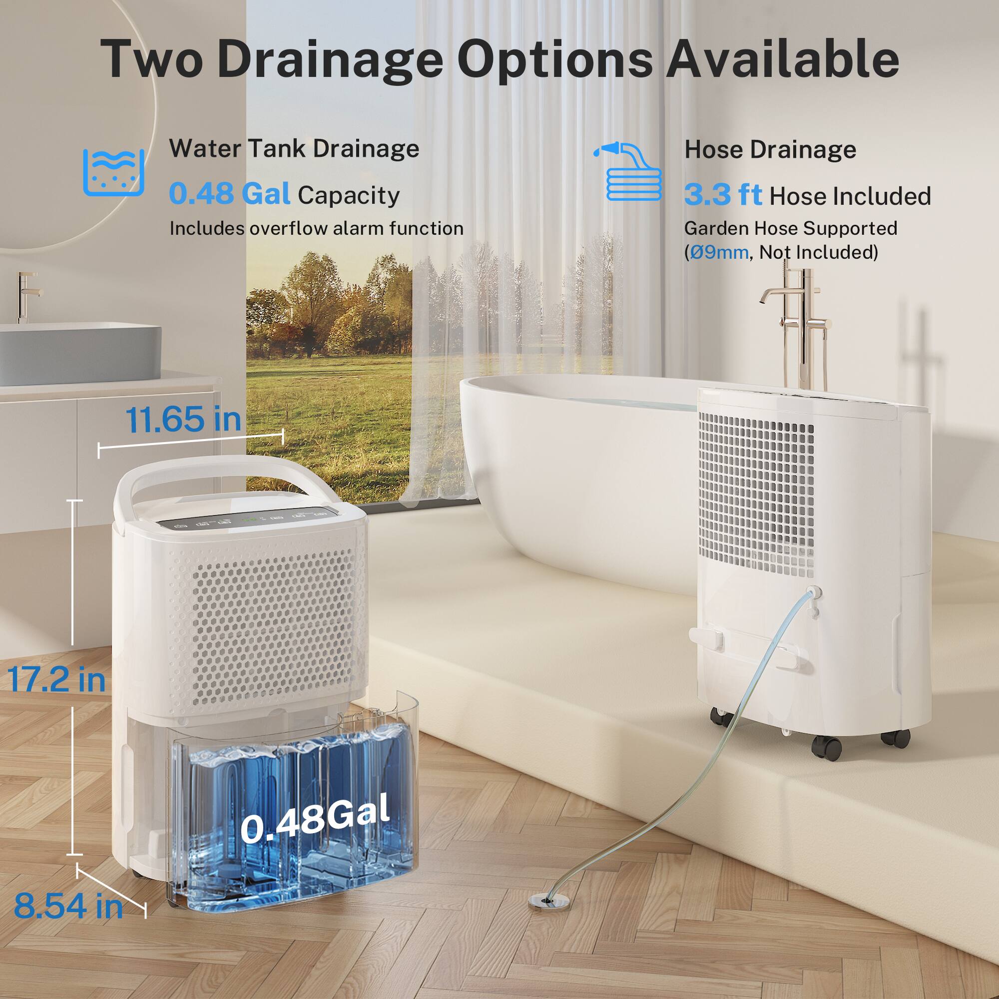 Two Drainage Options Available

Water Tank Drainage
- 0.48 Gal Capacity
- Includes overflow alarm function

Hose Drainage
- 3.3 ft Hose Included
- Garden Hose Supported (09mm, Not Included)

Dimensions:
- 11.65 in
- 17.2 in
- 8.54 in
