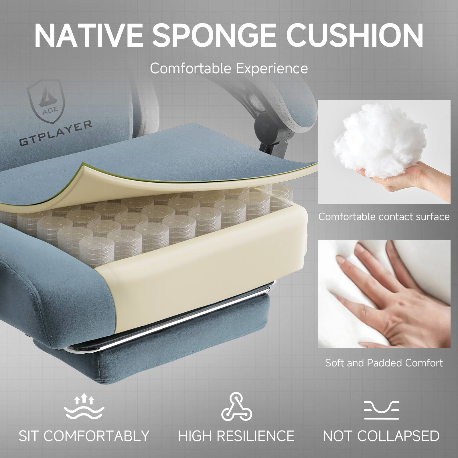 NATIVE SPONGE CUSHION  
Comfortable Experience

ACE GTPLAYER

- Comfortable contact surface
- Soft and Padded Comfort
- SIT COMFORTABLY
- HIGH RESILIENCE
- NOT COLLAPSED