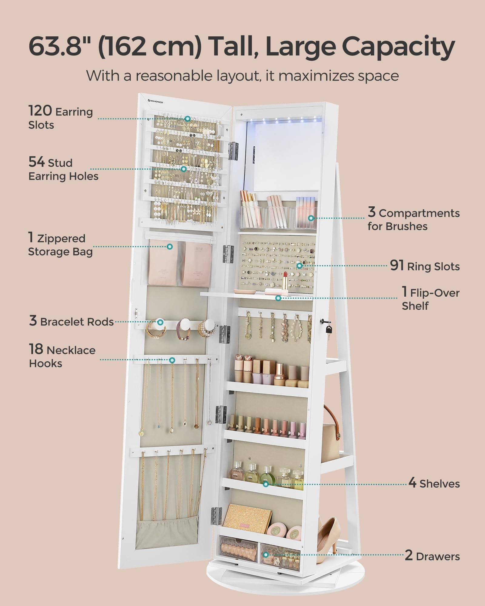 63.8" (162 cm) Tall, Large Capacity  
With a reasonable layout, it maximizes space  

- 120 Earring Slots  
- 54 Stud Earring Holes  
- 1 Zippered Storage Bag  
- 3 Compartments for Brushes  
- 91 Ring Slots  
- 1 Flip-Over Shelf  
- 3 Bracelet Rods  
- 18 Necklace Hooks  
- 4 Shelves  
- 2 Drawers